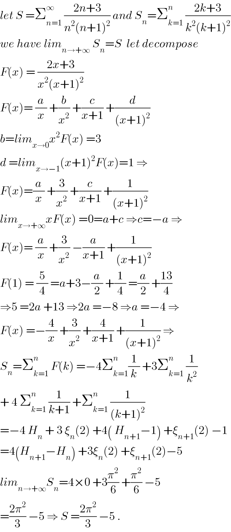 let S =Σ_(n=1) ^∞  ((2n+3)/(n^2 (n+1)^2 )) and S_n =Σ_(k=1) ^n  ((2k+3)/(k^2 (k+1)^2 ))  we have lim_(n→+∞)  S_n =S  let decompose  F(x) = ((2x+3)/(x^2 (x+1)^2 ))  F(x)= (a/x) +(b/x^2 ) +(c/(x+1)) +(d/((x+1)^2 ))  b=lim_(x→0) x^2 F(x) =3  d =lim_(x→−1) (x+1)^2 F(x)=1 ⇒  F(x)=(a/x) +(3/x^2 ) +(c/(x+1)) +(1/((x+1)^2 ))  lim_(x→+∞) xF(x) =0=a+c ⇒c=−a ⇒  F(x)= (a/x) +(3/x^2 ) −(a/(x+1)) +(1/((x+1)^2 ))  F(1) = (5/4) =a+3−(a/2) +(1/4) =(a/2) +((13)/4)   ⇒5 =2a +13 ⇒2a =−8 ⇒a =−4 ⇒  F(x) =−(4/x) +(3/x^2 ) +(4/(x+1)) +(1/((x+1)^2 )) ⇒  S_n =Σ_(k=1) ^n  F(k) =−4Σ_(k=1) ^n (1/k) +3Σ_(k=1) ^n  (1/k^2 )  + 4 Σ_(k=1) ^n  (1/(k+1)) +Σ_(k=1) ^n  (1/((k+1)^2 ))  =−4 H_n  + 3 ξ_n (2) +4( H_(n+1) −1) +ξ_(n+1) (2) −1  =4(H_(n+1) −H_n ) +3ξ_n (2) +ξ_(n+1) (2)−5  lim_(n→+∞) S_n =4×0 +3(π^2 /6) +(π^2 /6) −5  =((2π^2 )/3) −5 ⇒ S =((2π^2 )/3) −5 .  