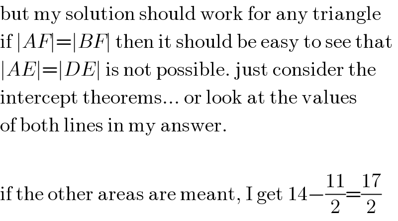 but my solution should work for any triangle  if ∣AF∣=∣BF∣ then it should be easy to see that  ∣AE∣=∣DE∣ is not possible. just consider the  intercept theorems... or look at the values  of both lines in my answer.    if the other areas are meant, I get 14−((11)/2)=((17)/2)  