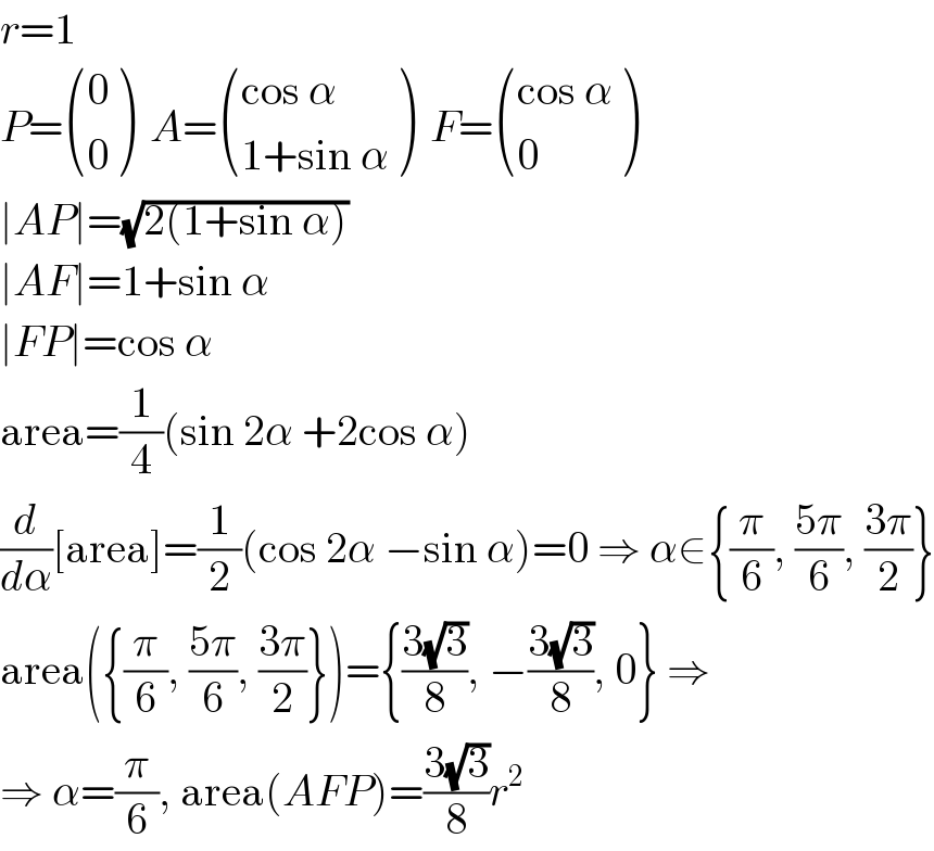 r=1  P= ((0),(0) )  A= (((cos α)),((1+sin α)) )  F= (((cos α)),(0) )  ∣AP∣=(√(2(1+sin α)))  ∣AF∣=1+sin α  ∣FP∣=cos α  area=(1/4)(sin 2α +2cos α)  (d/dα)[area]=(1/2)(cos 2α −sin α)=0 ⇒ α∈{(π/6), ((5π)/6), ((3π)/2)}  area({(π/6), ((5π)/6), ((3π)/2)})={((3(√3))/8), −((3(√3))/8), 0} ⇒  ⇒ α=(π/6), area(AFP)=((3(√3))/8)r^2   