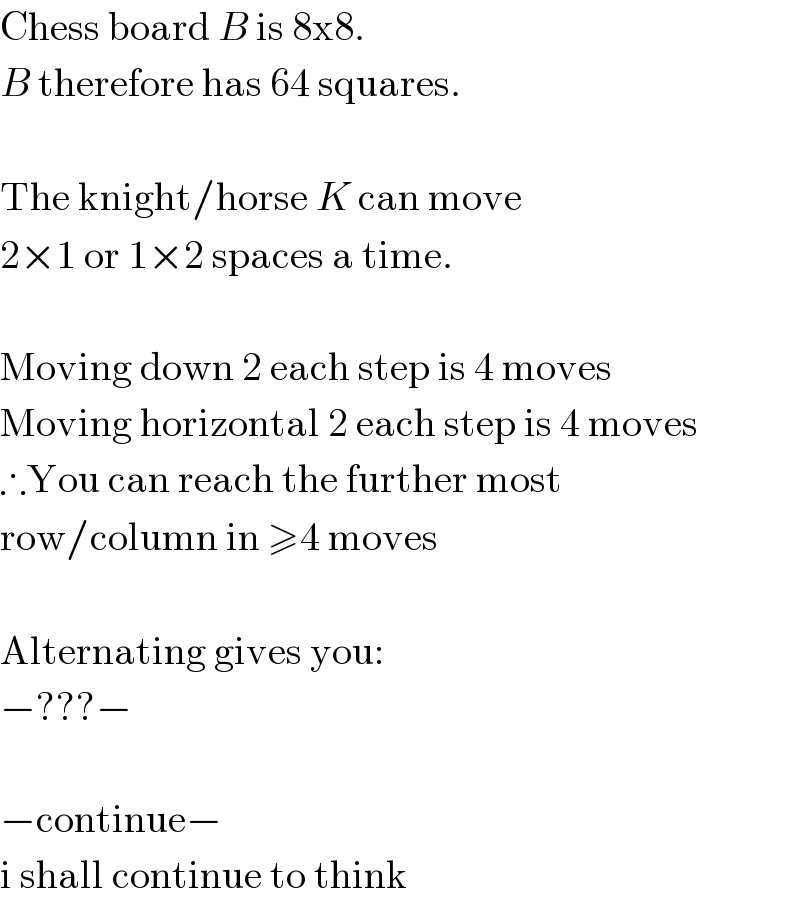 Chess board B is 8x8.  B therefore has 64 squares.    The knight/horse K can move  2×1 or 1×2 spaces a time.    Moving down 2 each step is 4 moves  Moving horizontal 2 each step is 4 moves  ∴You can reach the further most   row/column in ≥4 moves    Alternating gives you:  −???−    −continue−  i shall continue to think  