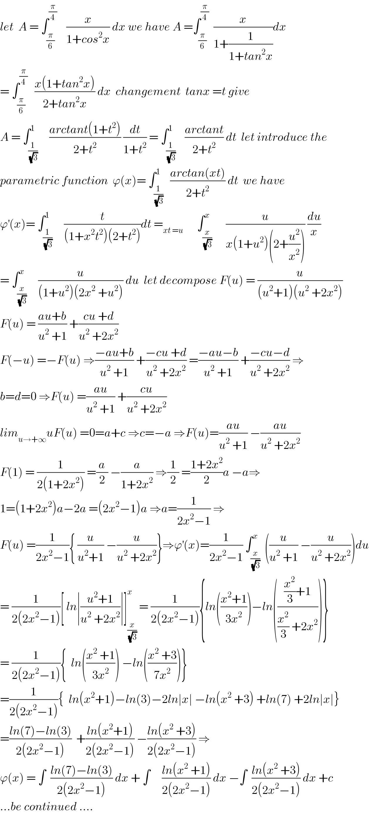 let  A = ∫_(π/6) ^(π/4)     (x/(1+cos^2 x)) dx we have A =∫_(π/6) ^(π/4)   (x/(1+(1/(1+tan^2 x))))dx  = ∫_(π/6) ^(π/4)    ((x(1+tan^2 x))/(2+tan^2 x)) dx  changement  tanx =t give  A = ∫_(1/(√3)) ^1     ((arctant(1+t^2 ))/(2+t^2 )) (dt/(1+t^2 )) = ∫_(1/(√3)) ^1    ((arctant)/(2+t^2 )) dt  let introduce the   parametric function  ϕ(x)= ∫_(1/(√3)) ^1   ((arctan(xt))/(2+t^2 )) dt  we have  ϕ^′ (x)= ∫_(1/(√3)) ^1     (t/((1+x^2 t^2 )(2+t^2 )))dt =_(xt =u)       ∫_(x/(√3)) ^x      (u/(x(1+u^2 )(2+(u^2 /x^2 )))) (du/x)  = ∫_(x/(√3)) ^x     (u/((1+u^2 )(2x^2  +u^2 ))) du  let decompose F(u) = (u/((u^2 +1)(u^2  +2x^2 )))  F(u) = ((au+b)/(u^2  +1)) +((cu +d)/(u^2  +2x^2 ))  F(−u) =−F(u) ⇒((−au+b)/(u^2  +1)) +((−cu +d)/(u^2  +2x^2 )) =((−au−b)/(u^2  +1)) +((−cu−d)/(u^2  +2x^2 )) ⇒  b=d=0 ⇒F(u) =((au)/(u^2  +1)) +((cu)/(u^2  +2x^2 ))  lim_(u→+∞) uF(u) =0=a+c ⇒c=−a ⇒F(u)=((au)/(u^2  +1)) −((au)/(u^2  +2x^2 ))  F(1) = (1/(2(1+2x^2 ))) =(a/2) −(a/(1+2x^2 )) ⇒(1/2) =((1+2x^2 )/2)a −a⇒  1=(1+2x^2 )a−2a =(2x^2 −1)a ⇒a=(1/(2x^2 −1)) ⇒  F(u) =(1/(2x^2 −1)){ (u/(u^2 +1)) −(u/(u^2  +2x^2 ))}⇒ϕ^′ (x)=(1/(2x^2 −1)) ∫_(x/(√3)) ^x  ((u/(u^2  +1)) −(u/(u^2  +2x^2 )))du  = (1/(2(2x^2 −1)))[ ln∣((u^2 +1)/(u^2  +2x^2 ))∣]_(x/(√3)) ^x  = (1/(2(2x^2 −1))){ln(((x^2 +1)/(3x^2 )))−ln((((x^2 /3)+1)/((x^2 /3) +2x^2 )))}  = (1/(2(2x^2 −1))){  ln(((x^2  +1)/(3x^2 ))) −ln(((x^2  +3)/(7x^2 )))}  =(1/(2(2x^2 −1))){  ln(x^2 +1)−ln(3)−2ln∣x∣ −ln(x^2  +3) +ln(7) +2ln∣x∣}  =((ln(7)−ln(3))/(2(2x^2 −1)))  +((ln(x^2 +1))/(2(2x^2 −1))) −((ln(x^2  +3))/(2(2x^2 −1))) ⇒  ϕ(x) = ∫  ((ln(7)−ln(3))/(2(2x^2 −1))) dx + ∫     ((ln(x^2  +1))/(2(2x^2 −1))) dx −∫  ((ln(x^2  +3))/(2(2x^2 −1))) dx +c  ...be continued ....  