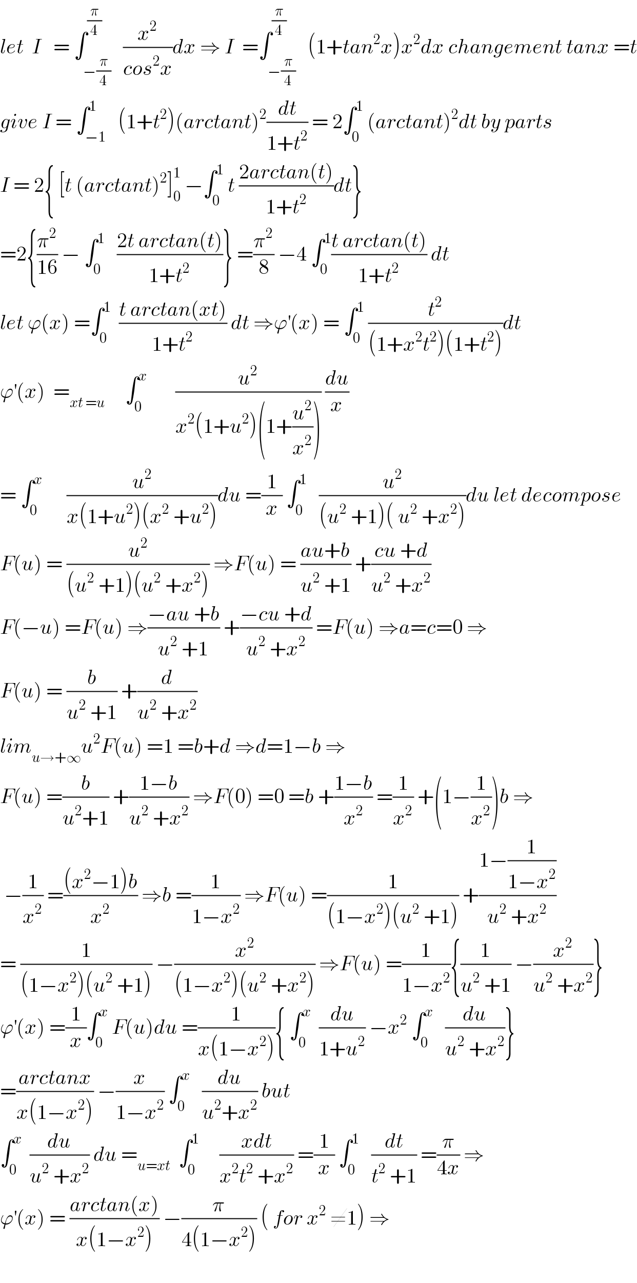 let  I   = ∫_(−(π/4)) ^(π/4)   (x^2 /(cos^2 x))dx ⇒ I  =∫_(−(π/4)) ^(π/4)   (1+tan^2 x)x^2 dx changement tanx =t  give I = ∫_(−1) ^1   (1+t^2 )(arctant)^2 (dt/(1+t^2 )) = 2∫_0 ^1  (arctant)^2 dt by parts  I = 2{ [t (arctant)^2 ]_0 ^1  −∫_0 ^1  t ((2arctan(t))/(1+t^2 ))dt}  =2{(π^2 /(16)) − ∫_0 ^1    ((2t arctan(t))/(1+t^2 ))} =(π^2 /8) −4 ∫_0 ^1 ((t arctan(t))/(1+t^2 )) dt  let ϕ(x) =∫_0 ^1   ((t arctan(xt))/(1+t^2 )) dt ⇒ϕ^′ (x) = ∫_0 ^1  (t^2 /((1+x^2 t^2 )(1+t^2 )))dt   ϕ^′ (x)  =_(xt =u)      ∫_0 ^x        (u^2 /(x^2 (1+u^2 )(1+(u^2 /x^2 )))) (du/x)  = ∫_0 ^x       (u^2 /(x(1+u^2 )(x^2  +u^2 )))du =(1/x) ∫_0 ^1    (u^2 /((u^2  +1)( u^2  +x^2 )))du let decompose  F(u) = (u^2 /((u^2  +1)(u^2  +x^2 ))) ⇒F(u) = ((au+b)/(u^2  +1)) +((cu +d)/(u^2  +x^2 ))  F(−u) =F(u) ⇒((−au +b)/(u^2  +1)) +((−cu +d)/(u^2  +x^2 )) =F(u) ⇒a=c=0 ⇒  F(u) = (b/(u^2  +1)) +(d/(u^2  +x^2 ))  lim_(u→+∞) u^2 F(u) =1 =b+d ⇒d=1−b ⇒  F(u) =(b/(u^2 +1)) +((1−b)/(u^2  +x^2 )) ⇒F(0) =0 =b +((1−b)/x^2 ) =(1/x^2 ) +(1−(1/x^2 ))b ⇒   −(1/x^2 ) =(((x^2 −1)b)/x^2 ) ⇒b =(1/(1−x^2 )) ⇒F(u) =(1/((1−x^2 )(u^2  +1))) +((1−(1/(1−x^2 )))/(u^2  +x^2 ))  = (1/((1−x^2 )(u^2  +1))) −(x^2 /((1−x^2 )(u^2  +x^2 ))) ⇒F(u) =(1/(1−x^2 )){(1/(u^2  +1)) −(x^2 /(u^2  +x^2 ))}  ϕ^′ (x) =(1/x)∫_0 ^x  F(u)du =(1/(x(1−x^2 ))){ ∫_0 ^x   (du/(1+u^2 )) −x^2  ∫_0 ^x    (du/(u^2  +x^2 ))}  =((arctanx)/(x(1−x^2 ))) −(x/(1−x^2 )) ∫_0 ^x    (du/(u^2 +x^2 )) but  ∫_0 ^x   (du/(u^2  +x^2 )) du =_(u=xt)   ∫_0 ^1      ((xdt)/(x^2 t^2  +x^2 )) =(1/x) ∫_0 ^1    (dt/(t^2  +1)) =(π/(4x)) ⇒  ϕ^′ (x) = ((arctan(x))/(x(1−x^2 ))) −(π/(4(1−x^2 ))) ( for x^2  ≠1) ⇒    