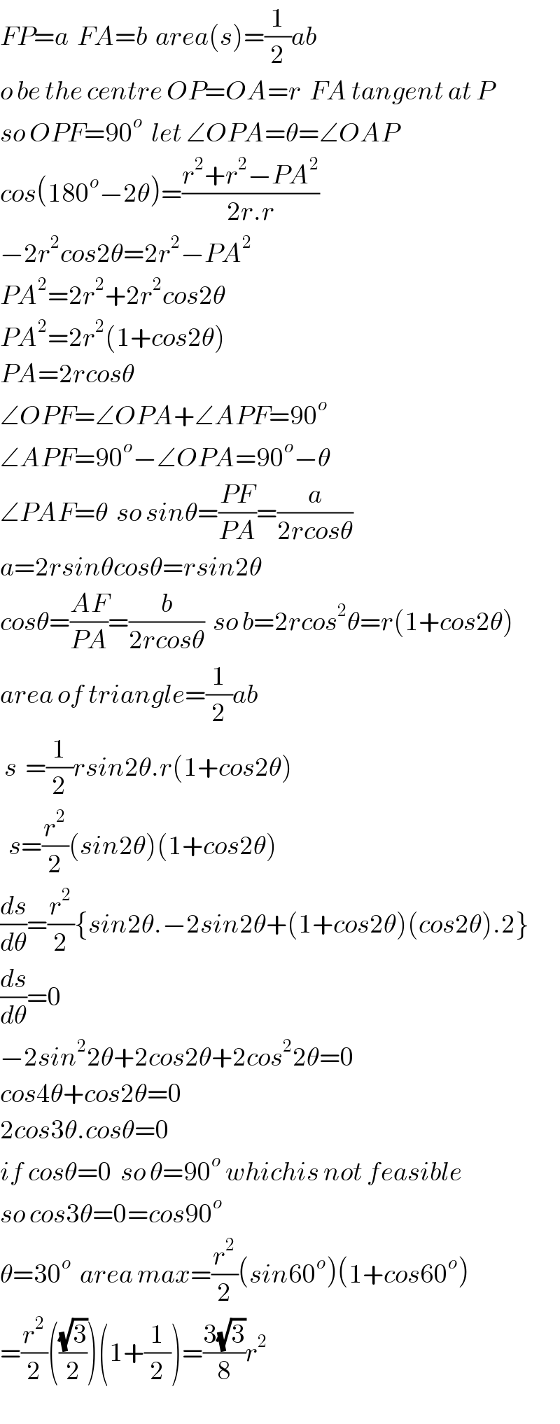 FP=a  FA=b  area(s)=(1/2)ab  o be the centre OP=OA=r  FA tangent at P  so OPF=90^o   let ∠OPA=θ=∠OAP  cos(180^o −2θ)=((r^2 +r^2 −PA^2 )/(2r.r))  −2r^2 cos2θ=2r^2 −PA^2   PA^2 =2r^2 +2r^2 cos2θ  PA^2 =2r^2 (1+cos2θ)  PA=2rcosθ  ∠OPF=∠OPA+∠APF=90^o   ∠APF=90^o −∠OPA=90^o −θ  ∠PAF=θ  so sinθ=((PF)/(PA))=(a/(2rcosθ))  a=2rsinθcosθ=rsin2θ  cosθ=((AF)/(PA))=(b/(2rcosθ))  so b=2rcos^2 θ^ =r(1+cos2θ)  area of triangle=(1/2)ab   s  =(1/2)rsin2θ.r(1+cos2θ)    s=(r^2 /2)(sin2θ)(1+cos2θ)  (ds/dθ)=(r^2 /2){sin2θ.−2sin2θ+(1+cos2θ)(cos2θ).2}  (ds/dθ)=0  −2sin^2 2θ+2cos2θ+2cos^2 2θ=0  cos4θ+cos2θ=0  2cos3θ.cosθ=0  if cosθ=0  so θ=90^o  whichis not feasible  so cos3θ=0=cos90^o   θ=30^o   area max=(r^2 /2)(sin60^o )(1+cos60^o )  =(r^2 /2)(((√3)/2))(1+(1/2))=((3(√3))/8)r^2   