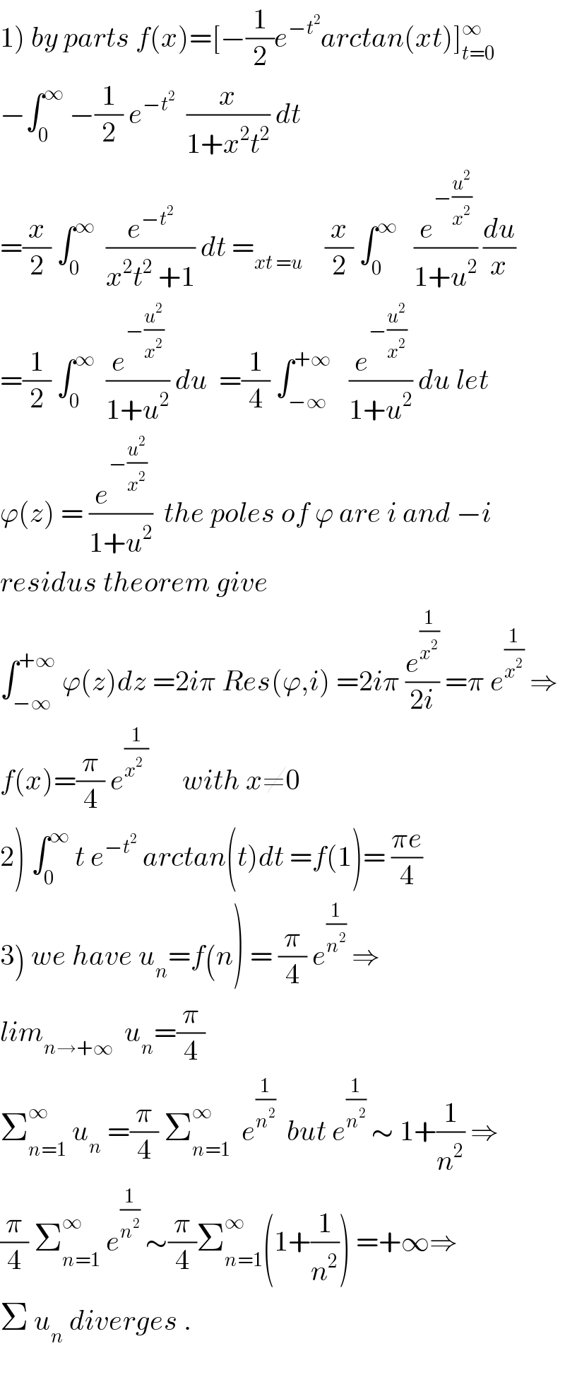 1) by parts f(x)=[−(1/2)e^(−t^2 ) arctan(xt)]_(t=0) ^∞   −∫_0 ^∞  −(1/2) e^(−t^2 )   (x/(1+x^2 t^2 )) dt  =(x/2) ∫_0 ^∞   (e^(−t^2 ) /(x^2 t^2  +1)) dt =_(xt =u)     (x/2) ∫_0 ^∞    (e^(−(u^2 /x^2 )) /(1+u^2 )) (du/x)  =(1/2) ∫_0 ^∞   (e^(−(u^2 /x^2 )) /(1+u^2 )) du  =(1/4) ∫_(−∞) ^(+∞)    (e^(−(u^2 /x^2 )) /(1+u^2 )) du let  ϕ(z) = (e^(−(u^2 /x^2 )) /(1+u^2 ))  the poles of ϕ are i and −i   residus theorem give   ∫_(−∞) ^(+∞)  ϕ(z)dz =2iπ Res(ϕ,i) =2iπ (e^(1/x^2 ) /(2i)) =π e^(1/x^2 )  ⇒  f(x)=(π/4) e^(1/(x^2   ))       with x≠0  2) ∫_0 ^∞  t e^(−t^2 )  arctan(t)dt =f(1)= ((πe)/4)  3) we have u_n =f(n) = (π/4) e^(1/n^2 )  ⇒  lim_(n→+∞)   u_n =(π/4)  Σ_(n=1) ^∞  u_n  =(π/4) Σ_(n=1) ^∞   e^(1/n^2 )   but e^(1/n^2 )  ∼ 1+(1/n^2 ) ⇒  (π/4) Σ_(n=1) ^∞  e^(1/n^2 )  ∼(π/4)Σ_(n=1) ^∞ (1+(1/n^2 )) =+∞⇒  Σ u_n  diverges .    