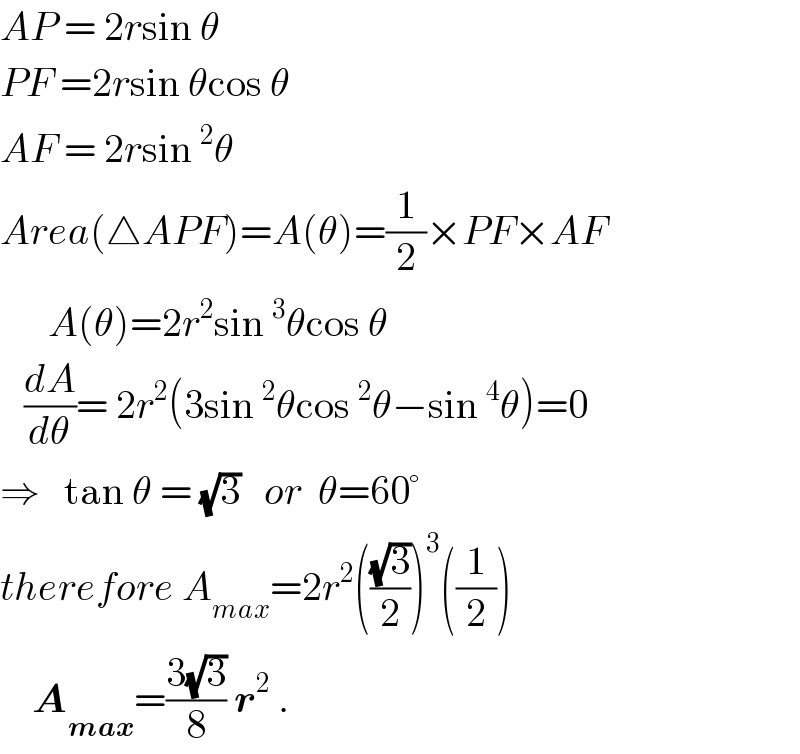 AP = 2rsin θ  PF =2rsin θcos θ  AF = 2rsin^2 θ  Area(△APF)=A(θ)=(1/2)×PF×AF        A(θ)=2r^2 sin^3 θcos θ     (dA/dθ)= 2r^2 (3sin^2 θcos^2 θ−sin^4 θ)=0  ⇒   tan θ = (√3)   or  θ=60°  therefore A_(max) =2r^2 (((√3)/2))^3 ((1/2))      A_(max) =((3(√3))/8) r^2  .  