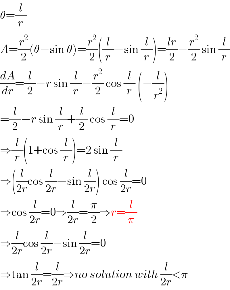 θ=(l/r)  A=(r^2 /2)(θ−sin θ)=(r^2 /2)((l/r)−sin (l/r))=((lr)/2)−(r^2 /2) sin (l/r)  (dA/dr)=(l/2)−r sin (l/r)−(r^2 /2) cos (l/r) (−(l/r^2 ))  =(l/2)−r sin (l/r)+(l/2) cos (l/r)=0  ⇒(l/r)(1+cos (l/r))=2 sin (l/r)  ⇒((l/(2r))cos (l/(2r))−sin (l/(2r))) cos (l/(2r))=0  ⇒cos (l/(2r))=0⇒(l/(2r))=(π/2)⇒r=(l/π)  ⇒(l/(2r))cos (l/(2r))−sin (l/(2r))=0  ⇒tan (l/(2r))=(l/(2r))⇒no solution with (l/(2r))<π  