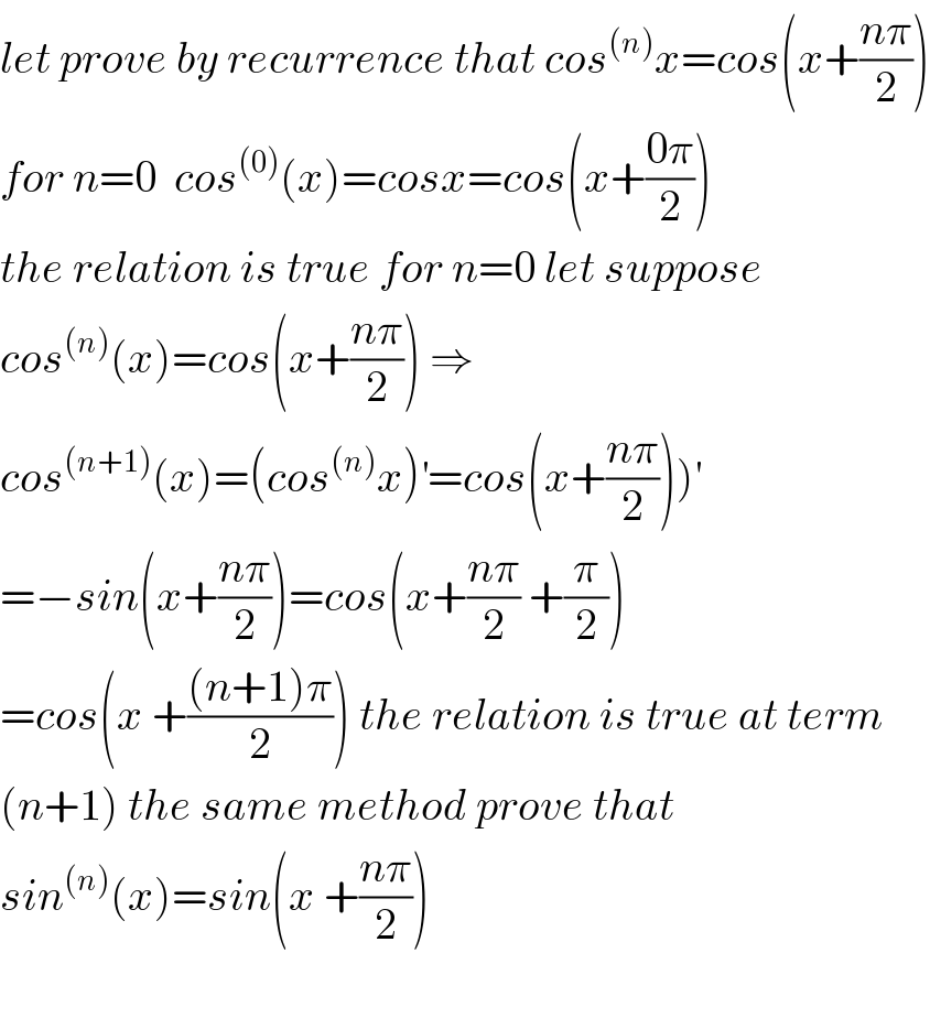 let prove by recurrence that cos^((n)) x=cos(x+((nπ)/2))  for n=0  cos^((0)) (x)=cosx=cos(x+((0π)/2))  the relation is true for n=0 let suppose  cos^((n)) (x)=cos(x+((nπ)/2)) ⇒  cos^((n+1)) (x)=(cos^((n)) x)^′ =cos(x+((nπ)/2)))^′   =−sin(x+((nπ)/2))=cos(x+((nπ)/2) +(π/2))  =cos(x +(((n+1)π)/2)) the relation is true at term  (n+1) the same method prove that  sin^((n)) (x)=sin(x +((nπ)/2))    