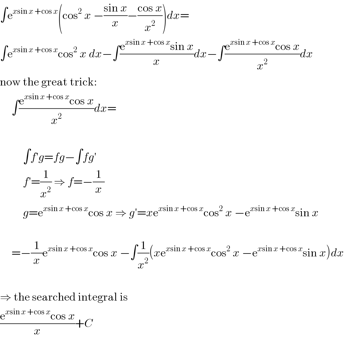 ∫e^(xsin x +cos x) (cos^2  x −((sin x)/x)−((cos x)/x^2 ))dx=  ∫e^(xsin x +cos x) cos^2  x dx−∫((e^(xsin x +cos x) sin x)/x)dx−∫((e^(xsin x +cos x) cos x)/x^2 )dx  now the great trick:       ∫((e^(xsin x +cos x) cos x)/x^2 )dx=              ∫f′g=fg−∫fg′            f′=(1/x^2 ) ⇒ f=−(1/x)            g=e^(xsin x +cos x) cos x ⇒ g′=xe^(xsin x +cos x) cos^2  x −e^(xsin x +cos x) sin x                   =−(1/x)e^(xsin x +cos x) cos x −∫(1/x^2 )(xe^(xsin x +cos x) cos^2  x −e^(xsin x +cos x) sin x)dx    ⇒ the searched integral is  ((e^(xsin x +cos x) cos x)/x)+C  