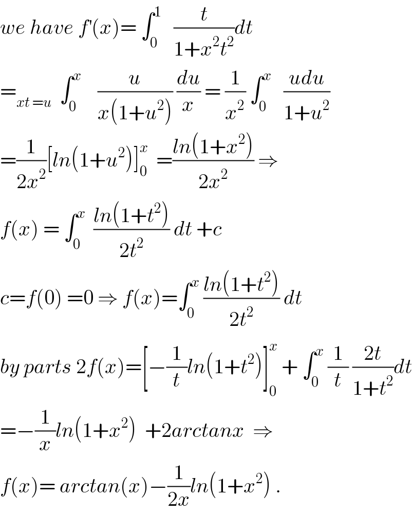 we have f^′ (x)= ∫_0 ^1    (t/(1+x^2 t^2 ))dt  =_(xt =u)   ∫_0 ^x     (u/(x(1+u^2 ))) (du/x) = (1/x^2 ) ∫_0 ^x    ((udu)/(1+u^2 ))  =(1/(2x^2 ))[ln(1+u^2 )]_0 ^x   =((ln(1+x^2 ))/(2x^2 )) ⇒  f(x) = ∫_0 ^x   ((ln(1+t^2 ))/(2t^2 )) dt +c  c=f(0) =0 ⇒ f(x)=∫_0 ^x  ((ln(1+t^2 ))/(2t^2 )) dt  by parts 2f(x)=[−(1/t)ln(1+t^2 )]_0 ^x  + ∫_0 ^x  (1/t) ((2t)/(1+t^2 ))dt  =−(1/x)ln(1+x^2 )  +2arctanx  ⇒  f(x)= arctan(x)−(1/(2x))ln(1+x^2 ) .  