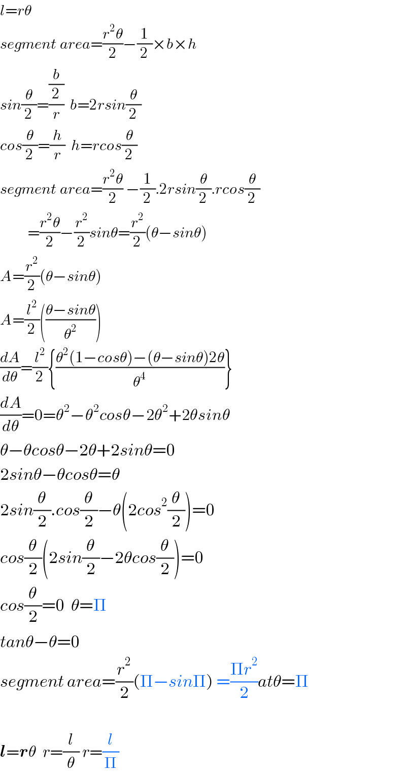 l=rθ  segment area=((r^2 θ)/2)−(1/2)×b×h  sin(θ/2)=((b/2)/r)  b=2rsin(θ/2)  cos(θ/2)=(h/r)  h=rcos(θ/2)  segment area=((r^2 θ)/2) −(1/2).2rsin(θ/2).rcos(θ/2)           =((r^2 θ)/2)−(r^2 /2)sinθ=(r^2 /2)(θ−sinθ)  A=(r^2 /2)(θ−sinθ)  A=(l^2 /2)(((θ−sinθ)/θ^2 ))  (dA/dθ)=(l^2 /2){((θ^2 (1−cosθ)−(θ−sinθ)2θ)/θ^4 )}  (dA/dθ)=0=θ^2 −θ^2 cosθ−2θ^2 +2θsinθ  θ−θcosθ−2θ+2sinθ=0  2sinθ−θcosθ=θ  2sin(θ/2).cos(θ/2)−θ(2cos^2 (θ/2))=0  cos(θ/2)(2sin(θ/2)−2θcos(θ/2))=0  cos(θ/2)=0  θ=Π  tanθ−θ=0  segment area=(r^2 /2)(Π−sinΠ) =((Πr^2 )/2)atθ=Π    l=rθ  r=(l/θ) r=(l/Π)  