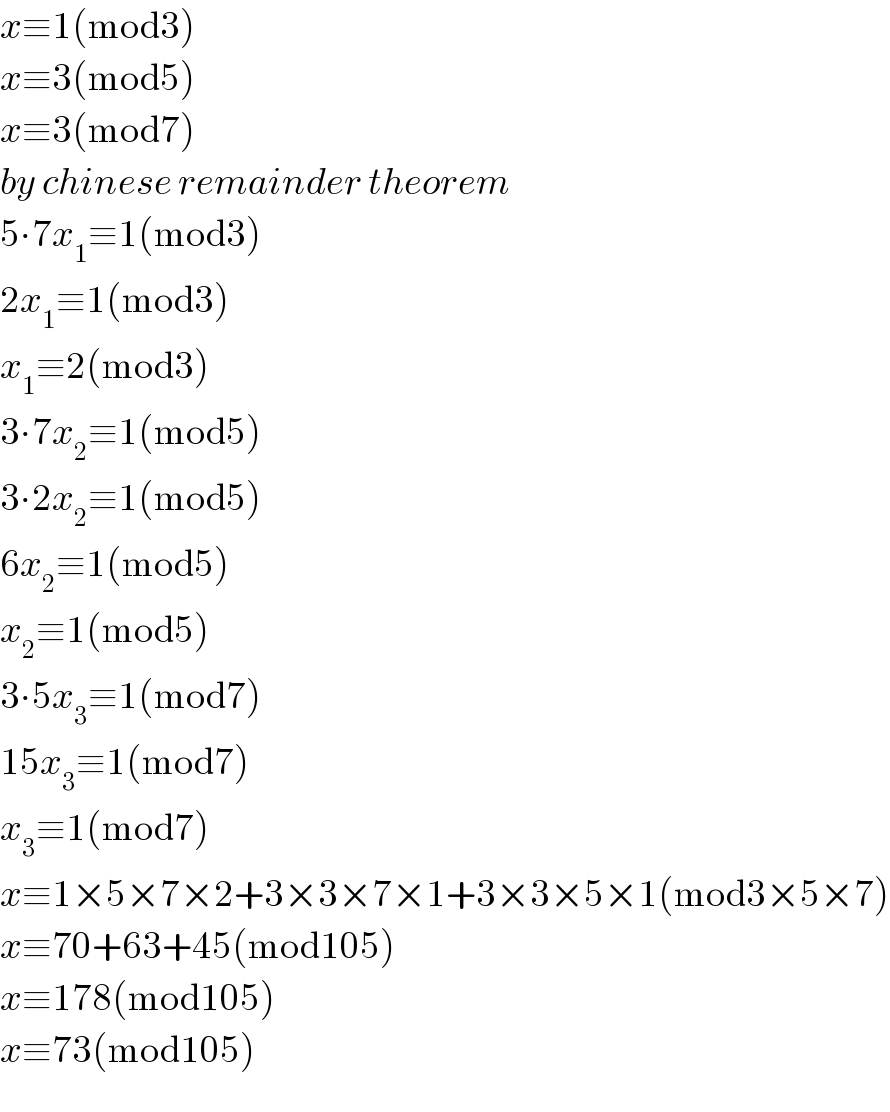x≡1(mod3)  x≡3(mod5)  x≡3(mod7)  by chinese remainder theorem  5∙7x_1 ≡1(mod3)  2x_1 ≡1(mod3)  x_1 ≡2(mod3)  3∙7x_2 ≡1(mod5)  3∙2x_2 ≡1(mod5)  6x_2 ≡1(mod5)  x_2 ≡1(mod5)  3∙5x_3 ≡1(mod7)  15x_3 ≡1(mod7)  x_3 ≡1(mod7)  x≡1×5×7×2+3×3×7×1+3×3×5×1(mod3×5×7)  x≡70+63+45(mod105)  x≡178(mod105)  x≡73(mod105)  