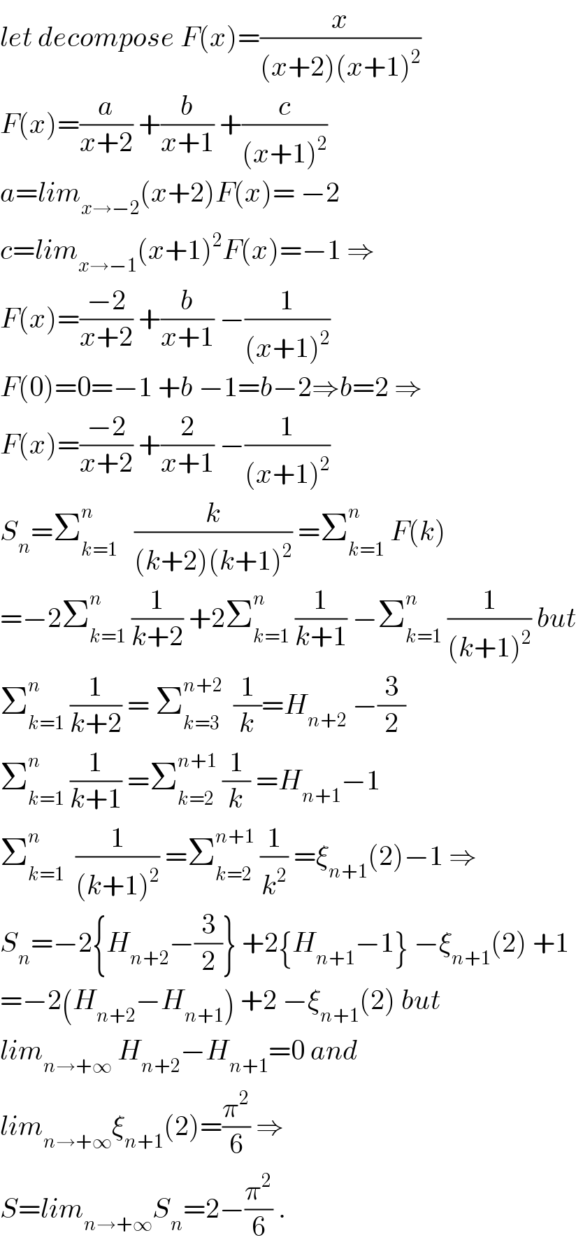 let decompose F(x)=(x/((x+2)(x+1)^2 ))  F(x)=(a/(x+2)) +(b/(x+1)) +(c/((x+1)^2 ))  a=lim_(x→−2) (x+2)F(x)= −2  c=lim_(x→−1) (x+1)^2 F(x)=−1 ⇒  F(x)=((−2)/(x+2)) +(b/(x+1)) −(1/((x+1)^2 ))  F(0)=0=−1 +b −1=b−2⇒b=2 ⇒  F(x)=((−2)/(x+2)) +(2/(x+1)) −(1/((x+1)^2 ))  S_n =Σ_(k=1) ^n    (k/((k+2)(k+1)^2 )) =Σ_(k=1) ^n  F(k)  =−2Σ_(k=1) ^n  (1/(k+2)) +2Σ_(k=1) ^n  (1/(k+1)) −Σ_(k=1) ^n  (1/((k+1)^2 )) but  Σ_(k=1) ^n  (1/(k+2)) = Σ_(k=3) ^(n+2)   (1/k)=H_(n+2)  −(3/2)  Σ_(k=1) ^n  (1/(k+1)) =Σ_(k=2) ^(n+1)  (1/k) =H_(n+1) −1  Σ_(k=1) ^n   (1/((k+1)^2 )) =Σ_(k=2) ^(n+1)  (1/k^2 ) =ξ_(n+1) (2)−1 ⇒  S_n =−2{H_(n+2) −(3/2)} +2{H_(n+1) −1} −ξ_(n+1) (2) +1  =−2(H_(n+2) −H_(n+1) ) +2 −ξ_(n+1) (2) but  lim_(n→+∞)  H_(n+2) −H_(n+1) =0 and   lim_(n→+∞) ξ_(n+1) (2)=(π^2 /6) ⇒  S=lim_(n→+∞) S_n =2−(π^2 /6) .  