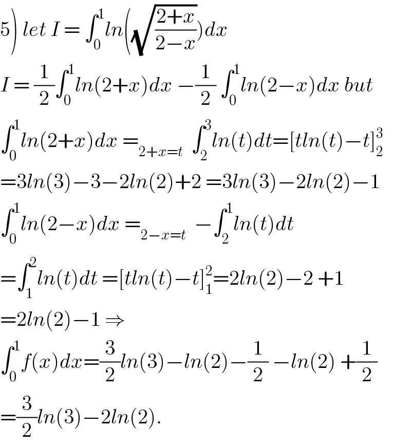 5) let I = ∫_0 ^1 ln((√((2+x)/(2−x))))dx  I = (1/2)∫_0 ^1 ln(2+x)dx −(1/2) ∫_0 ^1 ln(2−x)dx but  ∫_0 ^1 ln(2+x)dx =_(2+x=t)   ∫_2 ^3 ln(t)dt=[tln(t)−t]_2 ^3   =3ln(3)−3−2ln(2)+2 =3ln(3)−2ln(2)−1  ∫_0 ^1 ln(2−x)dx =_(2−x=t)   −∫_2 ^1 ln(t)dt  =∫_1 ^2 ln(t)dt =[tln(t)−t]_1 ^2 =2ln(2)−2 +1  =2ln(2)−1 ⇒  ∫_0 ^1 f(x)dx=(3/2)ln(3)−ln(2)−(1/2) −ln(2) +(1/2)  =(3/2)ln(3)−2ln(2).  