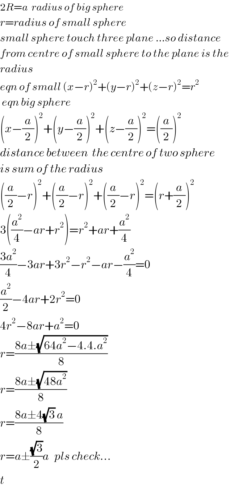 2R=a  radius of big sphere  r=radius of small sphere  small sphere touch three plane ...so distance  from centre of small sphere to the plane is the  radius  eqn of small (x−r)^2 +(y−r)^2 +(z−r)^2 =r^2    eqn big sphere  (x−(a/2))^2 +(y−(a/2))^2 +(z−(a/2))^2 =((a/2))^2   distance between  the centre of two sphere  is sum of the radius  ((a/2)−r)^2 +((a/2)−r)^2 +((a/2)−r)^2 =(r+(a/2))^2   3((a^2 /4)−ar+r^2 )=r^2 +ar+(a^2 /4)  ((3a^2 )/4)−3ar+3r^2 −r^2 −ar−(a^2 /4)=0  (a^2 /2)−4ar+2r^2 =0  4r^2 −8ar+a^2 =0  r=((8a±(√(64a^2 −4.4.a^2 )))/8)  r=((8a±(√(48a^2 )))/8)  r=((8a±4(√3) a)/8)  r=a±((√3)/2)a   pls check...  t  
