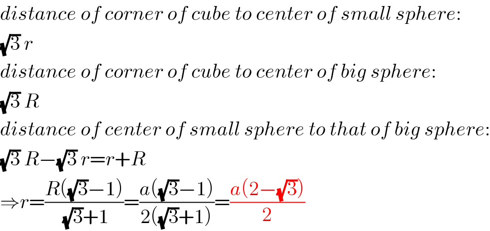 distance of corner of cube to center of small sphere:  (√3) r  distance of corner of cube to center of big sphere:  (√3) R  distance of center of small sphere to that of big sphere:  (√3) R−(√3) r=r+R  ⇒r=((R((√3)−1))/((√3)+1))=((a((√3)−1))/(2((√3)+1)))=((a(2−(√3)))/2)  