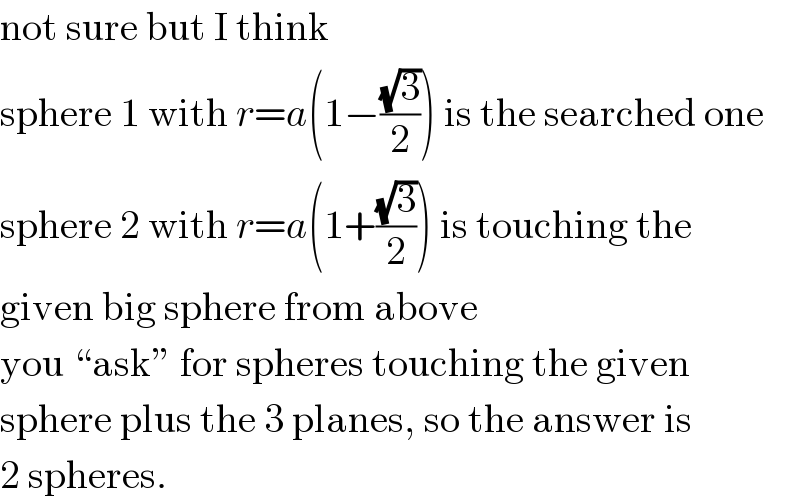 not sure but I think  sphere 1 with r=a(1−((√3)/2)) is the searched one  sphere 2 with r=a(1+((√3)/2)) is touching the  given big sphere from above  you “ask” for spheres touching the given  sphere plus the 3 planes, so the answer is  2 spheres.  
