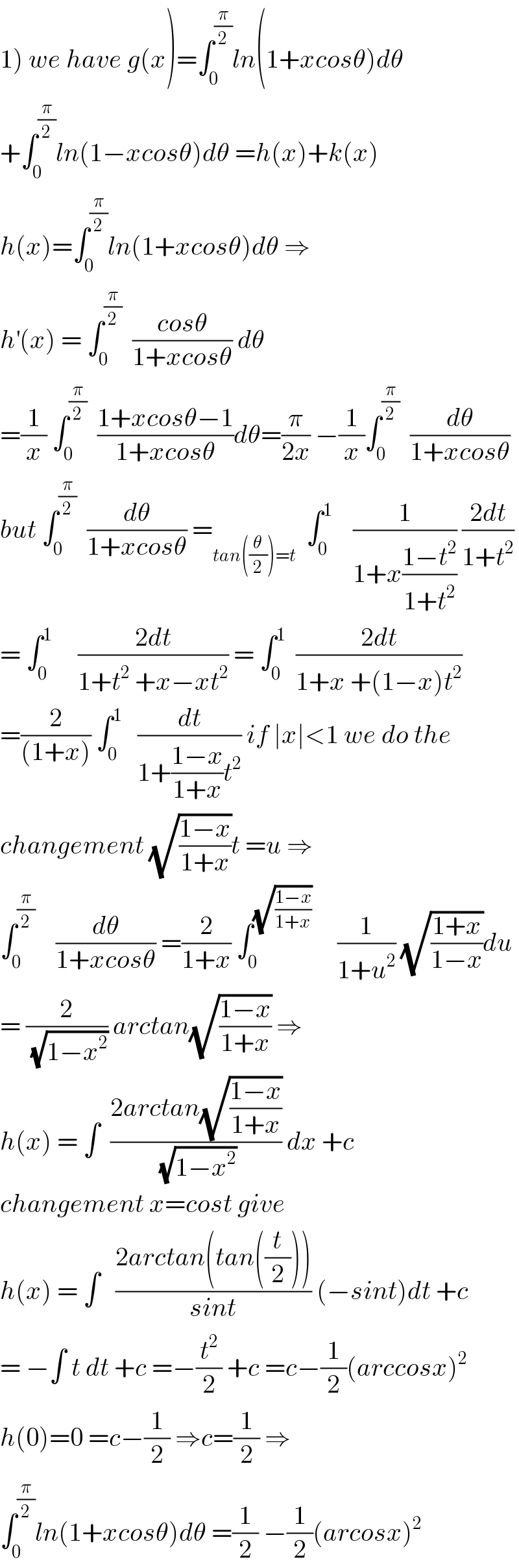 1) we have g(x)=∫_0 ^(π/2) ln(1+xcosθ)dθ  +∫_0 ^(π/2) ln(1−xcosθ)dθ =h(x)+k(x)  h(x)=∫_0 ^(π/2) ln(1+xcosθ)dθ ⇒  h^′ (x) = ∫_0 ^(π/2)   ((cosθ)/(1+xcosθ)) dθ  =(1/x) ∫_0 ^(π/2)   ((1+xcosθ−1)/(1+xcosθ))dθ=(π/(2x)) −(1/x)∫_0 ^(π/2)   (dθ/(1+xcosθ))  but ∫_0 ^(π/2)   (dθ/(1+xcosθ)) =_(tan((θ/2))=t)   ∫_0 ^1     (1/(1+x((1−t^2 )/(1+t^2 )))) ((2dt)/(1+t^2 ))  = ∫_0 ^1      ((2dt)/(1+t^2  +x−xt^2 )) = ∫_0 ^1   ((2dt)/(1+x +(1−x)t^2 ))  =(2/((1+x))) ∫_0 ^1    (dt/(1+((1−x)/(1+x))t^2 )) if ∣x∣<1 we do the   changement (√((1−x)/(1+x)))t =u ⇒  ∫_0 ^(π/2)     (dθ/(1+xcosθ)) =(2/(1+x)) ∫_0 ^(√((1−x)/(1+x)))      (1/(1+u^2 )) (√((1+x)/(1−x)))du  = (2/(√(1−x^2 ))) arctan(√((1−x)/(1+x))) ⇒  h(x) = ∫  ((2arctan(√((1−x)/(1+x))))/(√(1−x^2 ))) dx +c  changement x=cost give  h(x) = ∫   ((2arctan(tan((t/2))))/(sint)) (−sint)dt +c  = −∫ t dt +c =−(t^2 /2) +c =c−(1/2)(arccosx)^2   h(0)=0 =c−(1/2) ⇒c=(1/2) ⇒  ∫_0 ^(π/2) ln(1+xcosθ)dθ =(1/2) −(1/2)(arcosx)^2   