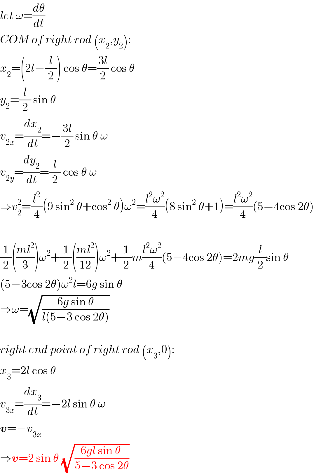 let ω=(dθ/dt)  COM of right rod (x_2 ,y_2 ):  x_2 =(2l−(l/2)) cos θ=((3l)/2) cos θ  y_2 =(l/2) sin θ  v_(2x) =(dx_2 /dt)=−((3l)/2) sin θ ω  v_(2y) =(dy_2 /dt)=(l/2) cos θ ω  ⇒v_2 ^2 =(l^2 /4)(9 sin^2  θ+cos^2  θ)ω^2 =((l^2 ω^2 )/4)(8 sin^2  θ+1)=((l^2 ω^2 )/4)(5−4cos 2θ)    (1/2)(((ml^2 )/3))ω^2 +(1/2)(((ml^2 )/(12)))ω^2 +(1/2)m((l^2 ω^2 )/4)(5−4cos 2θ)=2mg(l/2)sin θ  (5−3cos 2θ)ω^2 l=6g sin θ  ⇒ω=(√((6g sin θ)/(l(5−3 cos 2θ))))    right end point of right rod (x_3 ,0):  x_3 =2l cos θ  v_(3x) =(dx_3 /dt)=−2l sin θ ω  v=−v_(3x)   ⇒v=2 sin θ (√((6gl sin θ )/(5−3 cos 2θ)))  