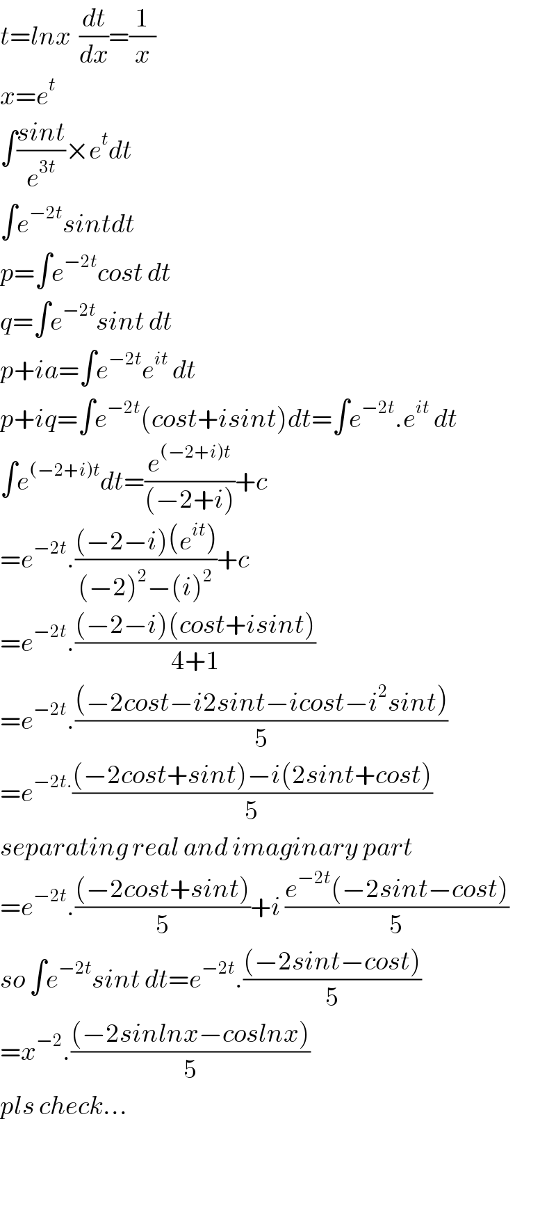 t=lnx  (dt/dx)=(1/x)    x=e^t   ∫((sint)/e^(3t) )×e^t dt  ∫e^(−2t) sintdt  p=∫e^(−2t) cost dt  q=∫e^(−2t) sint dt  p+ia=∫e^(−2t) e^(it)  dt  p+iq=∫e^(−2t) (cost+isint)dt=∫e^(−2t) .e^(it)  dt  ∫e^((−2+i)t) dt=(e^((−2+i)t) /((−2+i)))+c  =e^(−2t) .(((−2−i)(e^(it) ))/((−2)^2 −(i)^2 ))+c  =e^(−2t) .(((−2−i)(cost+isint))/(4+1))  =e^(−2t) .(((−2cost−i2sint−icost−i^2 sint))/5)  =e^(−2t.) (((−2cost+sint)−i(2sint+cost))/5)  separating real and imaginary part  =e^(−2t) .(((−2cost+sint))/5)+i ((e^(−2t) (−2sint−cost))/5)  so ∫e^(−2t) sint dt=e^(−2t) .(((−2sint−cost))/5)  =x^(−2) .(((−2sinlnx−coslnx))/5)  pls check...      
