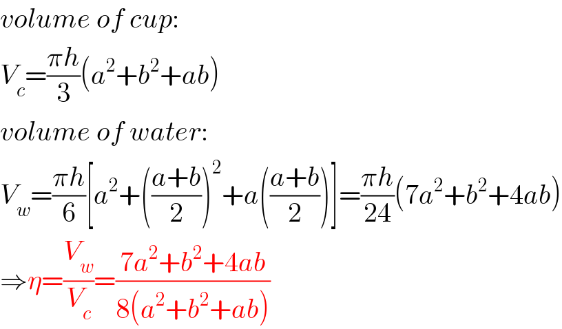 volume of cup:  V_c =((πh)/3)(a^2 +b^2 +ab)  volume of water:  V_w =((πh)/6)[a^2 +(((a+b)/2))^2 +a(((a+b)/2))]=((πh)/(24))(7a^2 +b^2 +4ab)  ⇒η=(V_w /V_c )=((7a^2 +b^2 +4ab)/(8(a^2 +b^2 +ab)))  