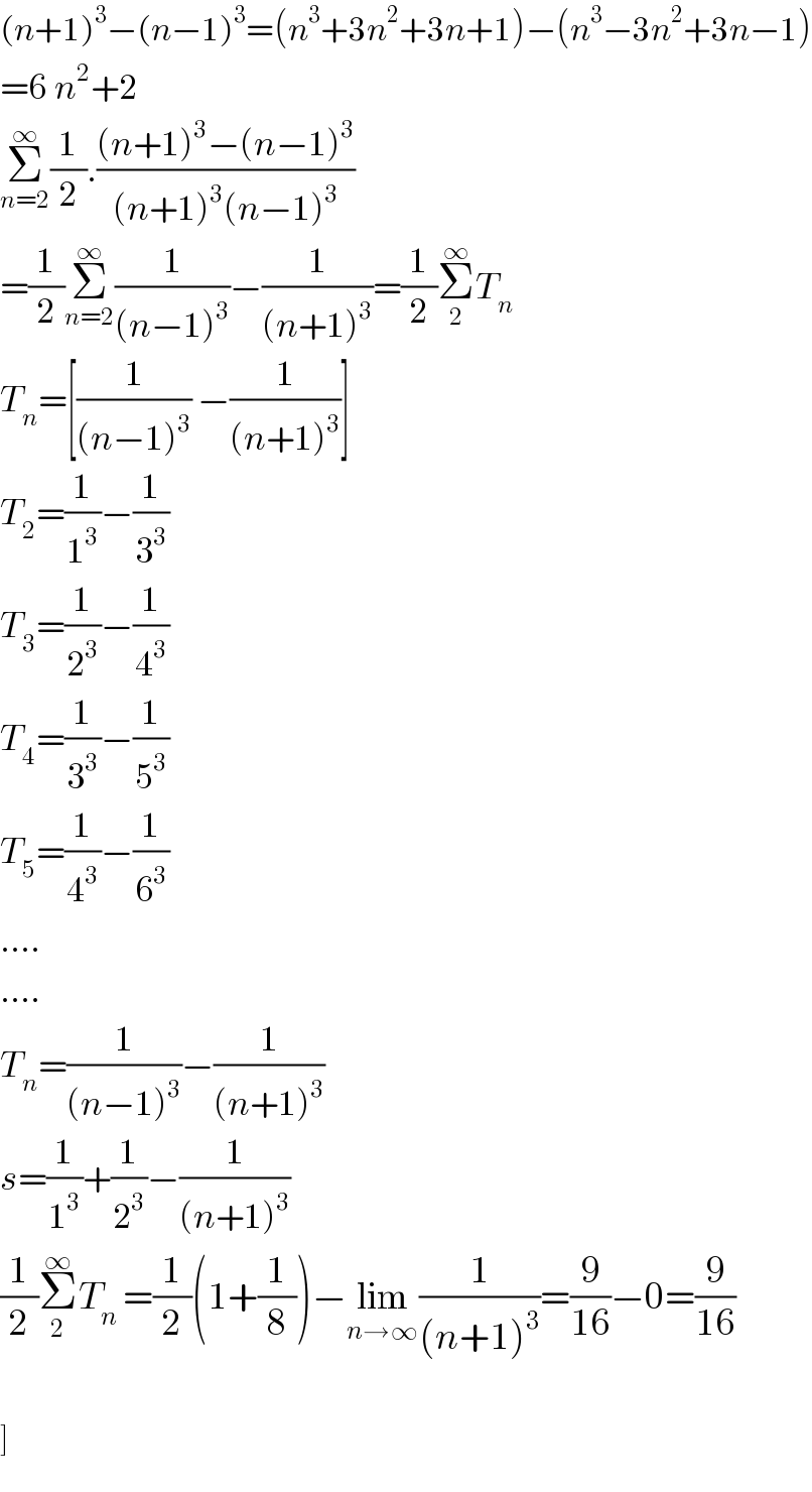 (n+1)^3 −(n−1)^3 =(n^3 +3n^2 +3n+1)−(n^3 −3n^2 +3n−1)  =6^ n^2 +2  Σ_(n=2) ^∞ (1/2).(((n+1)^3 −(n−1)^3 )/((n+1)^3 (n−1)^3 ))  =(1/2)Σ_(n=2) ^∞ (1/((n−1)^3 ))−(1/((n+1)^3 ))=(1/2)Σ_2 ^∞ T_n   T_n =[(1/((n−1)^3 )) −(1/((n+1)^3 ))]  T_2 =(1/1^3 )−(1/3^3 )  T_3 =(1/2^3 )−(1/4^3 )  T_4 =(1/3^3 )−(1/5^3 )  T_5 =(1/4^3 )−(1/6^3 )  ....  ....  T_n =(1/((n−1)^3 ))−(1/((n+1)^3 ))  s=(1/1^3 )+(1/2^3 )−(1/((n+1)^3 ))  (1/2)Σ_2 ^∞ T_n  =(1/2)(1+(1/8))−lim_(n→∞) (1/((n+1)^3 ))=(9/(16))−0=(9/(16))    ]  