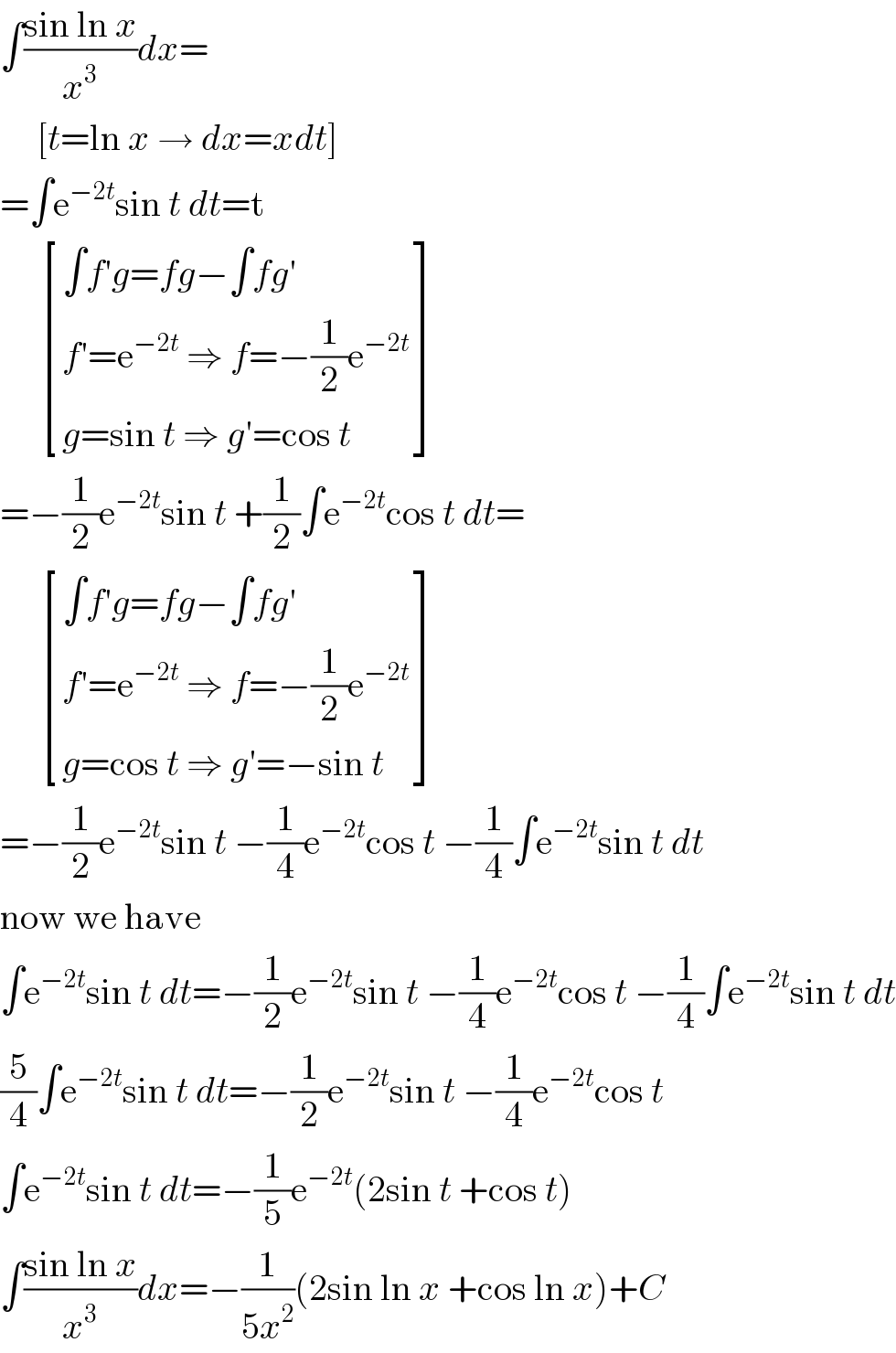 ∫((sin ln x)/x^3 )dx=       [t=ln x → dx=xdt]  =∫e^(−2t) sin t dt=t        [((∫f′g=fg−∫fg′)),((f′=e^(−2t)  ⇒ f=−(1/2)e^(−2t) )),((g=sin t ⇒ g′=cos t)) ]  =−(1/2)e^(−2t) sin t +(1/2)∫e^(−2t) cos t dt=        [((∫f′g=fg−∫fg′)),((f′=e^(−2t)  ⇒ f=−(1/2)e^(−2t) )),((g=cos t ⇒ g′=−sin t)) ]  =−(1/2)e^(−2t) sin t −(1/4)e^(−2t) cos t −(1/4)∫e^(−2t) sin t dt  now we have  ∫e^(−2t) sin t dt=−(1/2)e^(−2t) sin t −(1/4)e^(−2t) cos t −(1/4)∫e^(−2t) sin t dt  (5/4)∫e^(−2t) sin t dt=−(1/2)e^(−2t) sin t −(1/4)e^(−2t) cos t  ∫e^(−2t) sin t dt=−(1/5)e^(−2t) (2sin t +cos t)  ∫((sin ln x)/x^3 )dx=−(1/(5x^2 ))(2sin ln x +cos ln x)+C  