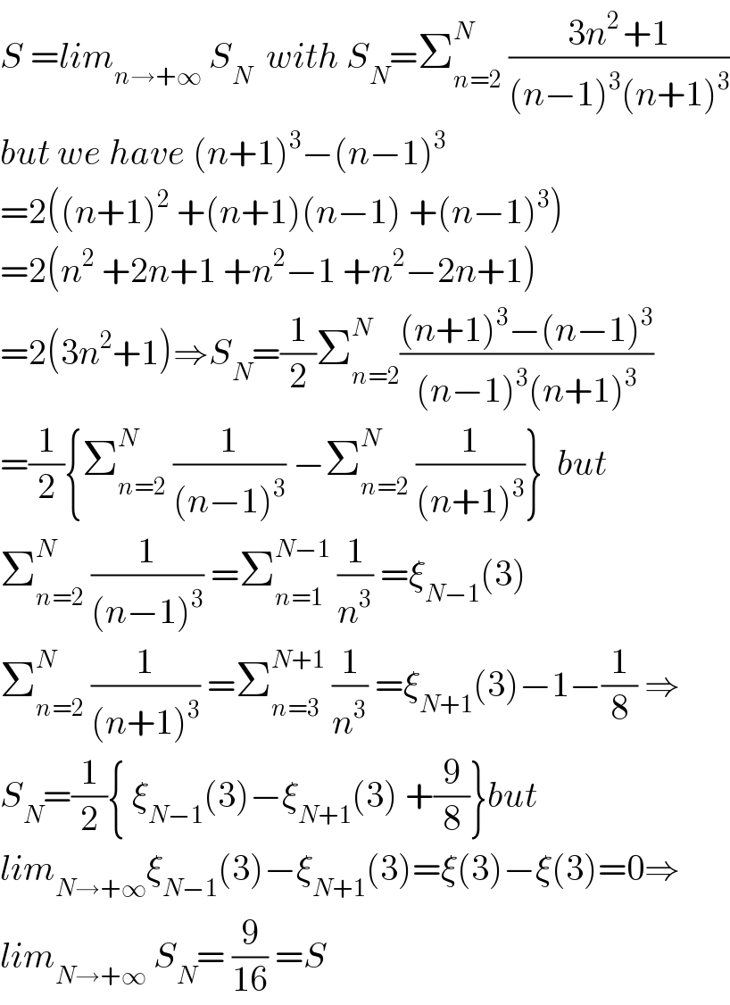 S =lim_(n→+∞)  S_N   with S_N =Σ_(n=2) ^N  ((3n^(2 ) +1)/((n−1)^3 (n+1)^3 ))  but we have (n+1)^3 −(n−1)^3   =2((n+1)^2  +(n+1)(n−1) +(n−1)^3 )  =2(n^2  +2n+1 +n^2 −1 +n^2 −2n+1)  =2(3n^2 +1)⇒S_N =(1/2)Σ_(n=2) ^N (((n+1)^3 −(n−1)^3 )/((n−1)^3 (n+1)^3 ))  =(1/2){Σ_(n=2) ^N  (1/((n−1)^3 )) −Σ_(n=2) ^N  (1/((n+1)^3 ))}  but  Σ_(n=2) ^N  (1/((n−1)^3 )) =Σ_(n=1) ^(N−1)  (1/n^3 ) =ξ_(N−1) (3)  Σ_(n=2) ^N  (1/((n+1)^3 )) =Σ_(n=3) ^(N+1)  (1/n^3 ) =ξ_(N+1) (3)−1−(1/8) ⇒  S_N =(1/2){ ξ_(N−1) (3)−ξ_(N+1) (3) +(9/8)}but  lim_(N→+∞) ξ_(N−1) (3)−ξ_(N+1) (3)=ξ(3)−ξ(3)=0⇒  lim_(N→+∞)  S_N = (9/(16)) =S  