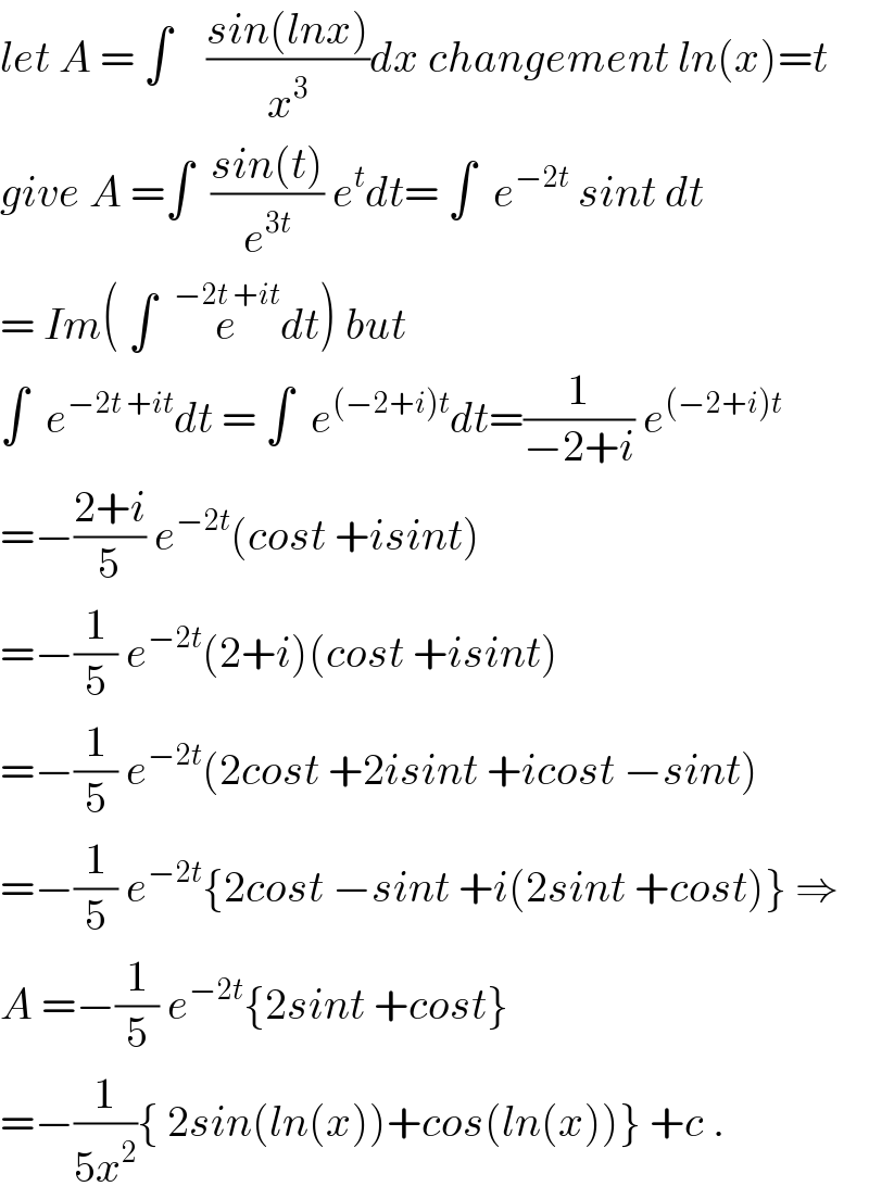 let A = ∫    ((sin(lnx))/x^3 )dx changement ln(x)=t  give A =∫  ((sin(t))/e^(3t) ) e^t dt= ∫  e^(−2t)  sint dt  = Im( ∫  e^(−2t +it) dt) but  ∫  e^(−2t +it) dt = ∫  e^((−2+i)t) dt=(1/(−2+i)) e^((−2+i)t)    =−((2+i)/5) e^(−2t) (cost +isint)   =−(1/5) e^(−2t) (2+i)(cost +isint)   =−(1/5) e^(−2t) (2cost +2isint +icost −sint)  =−(1/5) e^(−2t) {2cost −sint +i(2sint +cost)} ⇒  A =−(1/5) e^(−2t) {2sint +cost}  =−(1/(5x^2 )){ 2sin(ln(x))+cos(ln(x))} +c .  