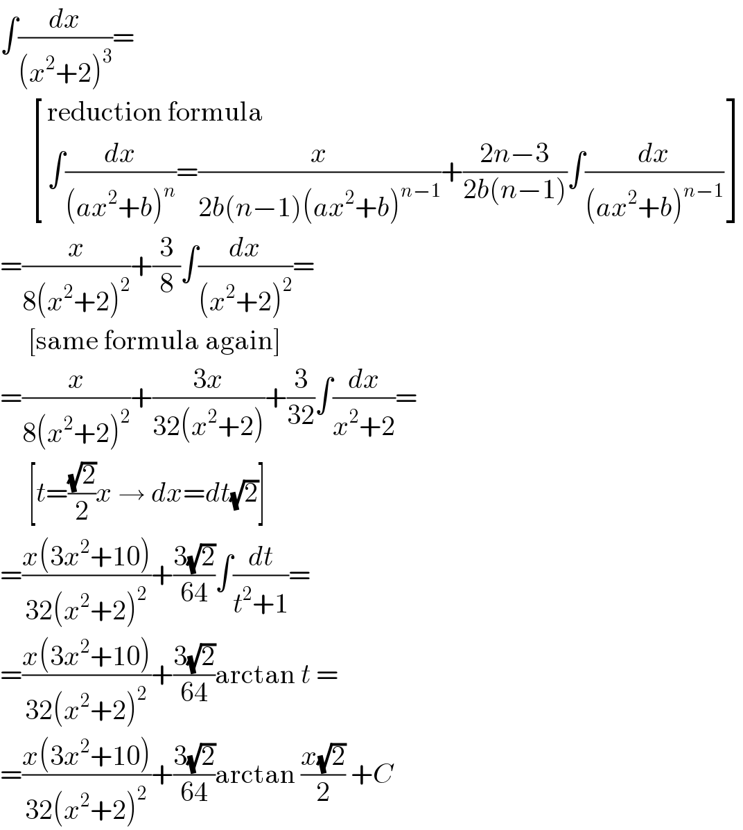 ∫(dx/((x^2 +2)^3 ))=        [((reduction formula)),((∫(dx/((ax^2 +b)^n ))=(x/(2b(n−1)(ax^2 +b)^(n−1) ))+((2n−3)/(2b(n−1)))∫(dx/((ax^2 +b)^(n−1) )))) ]  =(x/(8(x^2 +2)^2 ))+(3/8)∫(dx/((x^2 +2)^2 ))=       [same formula again]  =(x/(8(x^2 +2)^2 ))+((3x)/(32(x^2 +2)))+(3/(32))∫(dx/(x^2 +2))=       [t=((√2)/2)x → dx=dt(√2)]  =((x(3x^2 +10))/(32(x^2 +2)^2 ))+((3(√2))/(64))∫(dt/(t^2 +1))=  =((x(3x^2 +10))/(32(x^2 +2)^2 ))+((3(√2))/(64))arctan t =  =((x(3x^2 +10))/(32(x^2 +2)^2 ))+((3(√2))/(64))arctan ((x(√2))/2) +C  