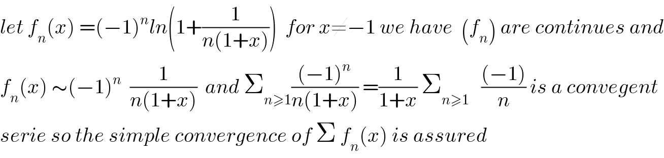 let f_n (x) =(−1)^n ln(1+(1/(n(1+x))))  for x≠−1 we have  (f_n ) are continues and  f_n (x) ∼(−1)^n   (1/(n(1+x)))  and Σ_(n≥1) (((−1)^n )/(n(1+x))) =(1/(1+x)) Σ_(n≥1)    (((−1))/n) is a convegent  serie so the simple convergence of Σ f_n (x) is assured  