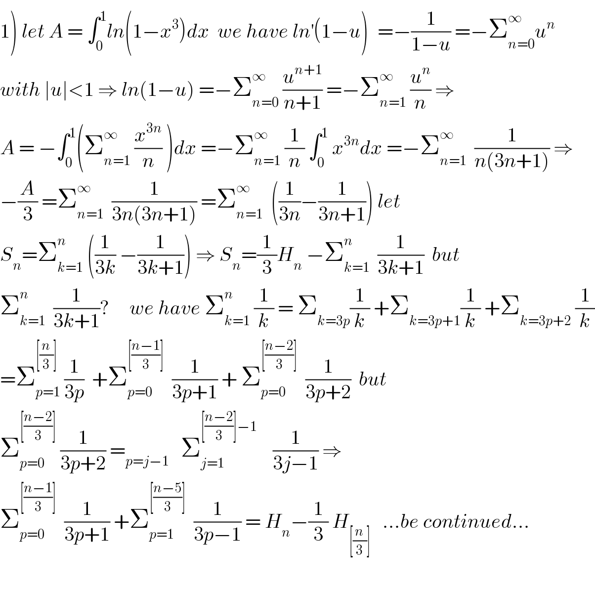 1) let A = ∫_0 ^1 ln(1−x^3 )dx  we have ln^′ (1−u)^  =−(1/(1−u)) =−Σ_(n=0) ^∞ u^n   with ∣u∣<1 ⇒ ln(1−u) =−Σ_(n=0) ^∞  (u^(n+1) /(n+1)) =−Σ_(n=1) ^∞  (u^n /n) ⇒  A = −∫_0 ^1 (Σ_(n=1) ^∞  (x^(3n) /n) )dx =−Σ_(n=1) ^∞  (1/n) ∫_0 ^1  x^(3n) dx =−Σ_(n=1) ^∞   (1/(n(3n+1))) ⇒  −(A/3) =Σ_(n=1) ^∞   (1/(3n(3n+1))) =Σ_(n=1) ^∞   ((1/(3n))−(1/(3n+1))) let   S_n =Σ_(k=1) ^n  ((1/(3k)) −(1/(3k+1))) ⇒ S_n =(1/3)H_n  −Σ_(k=1) ^n   (1/(3k+1))  but  Σ_(k=1) ^n   (1/(3k+1))?     we have Σ_(k=1) ^n  (1/k) = Σ_(k=3p) (1/k) +Σ_(k=3p+1) (1/k) +Σ_(k=3p+2)  (1/k)  =Σ_(p=1) ^([(n/3)])  (1/(3p))  +Σ_(p=0) ^([((n−1)/3)])   (1/(3p+1)) + Σ_(p=0) ^([((n−2)/3)])   (1/(3p+2))  but  Σ_(p=0) ^([((n−2)/3)])  (1/(3p+2)) =_(p=j−1)    Σ_(j=1) ^([((n−2)/3)]−1)     (1/(3j−1)) ⇒  Σ_(p=0) ^([((n−1)/3)])   (1/(3p+1)) +Σ_(p=1) ^([((n−5)/3)])   (1/(3p−1)) = H_n −(1/3) H_([(n/3)])    ...be continued...    