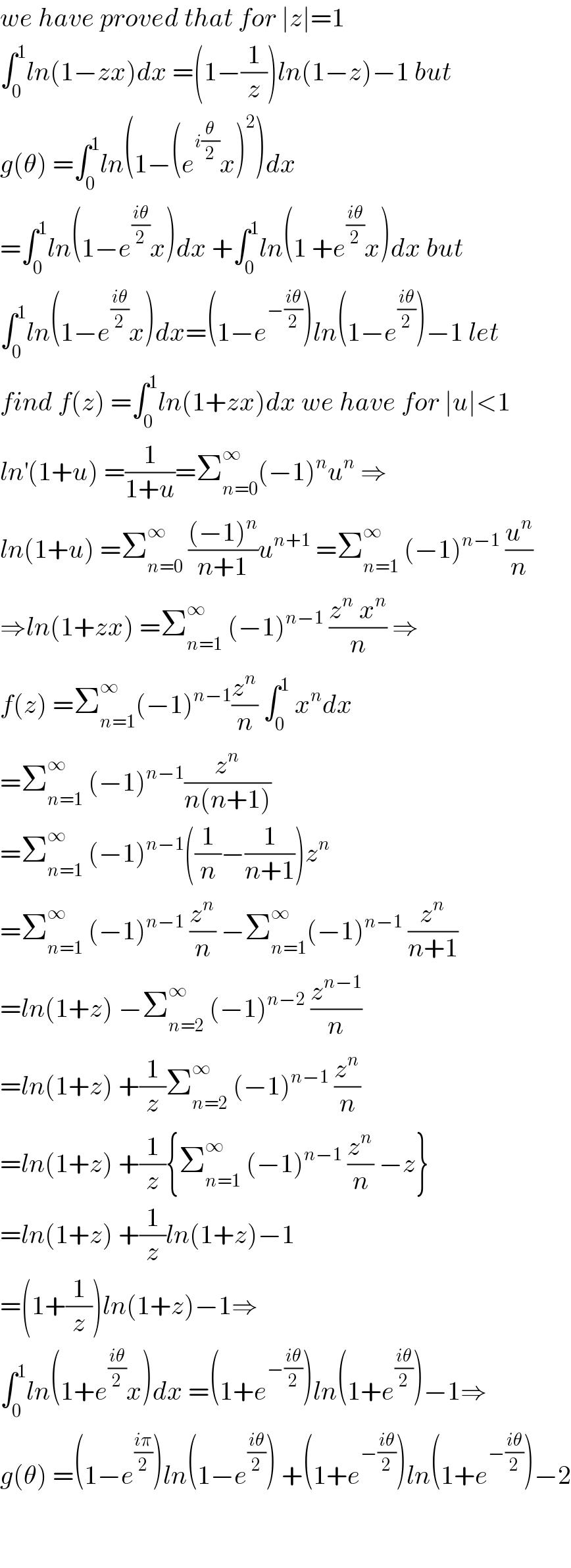 we have proved that for ∣z∣=1  ∫_0 ^1 ln(1−zx)dx =(1−(1/z))ln(1−z)−1 but  g(θ) =∫_0 ^1 ln(1−(e^(i(θ/2)) x)^2 )dx  =∫_0 ^1 ln(1−e^((iθ)/2) x)dx +∫_0 ^1 ln(1 +e^((iθ)/2) x)dx but  ∫_0 ^1 ln(1−e^((iθ)/2) x)dx=(1−e^(−((iθ)/2)) )ln(1−e^((iθ)/2) )−1 let  find f(z) =∫_0 ^1 ln(1+zx)dx we have for ∣u∣<1  ln^′ (1+u) =(1/(1+u))=Σ_(n=0) ^∞ (−1)^n u^n  ⇒  ln(1+u) =Σ_(n=0) ^∞  (((−1)^n )/(n+1))u^(n+1)  =Σ_(n=1) ^∞  (−1)^(n−1)  (u^n /n)  ⇒ln(1+zx) =Σ_(n=1) ^∞  (−1)^(n−1)  ((z^n  x^n )/n) ⇒  f(z) =Σ_(n=1) ^∞ (−1)^(n−1) (z^n /n) ∫_0 ^1  x^n dx  =Σ_(n=1) ^∞  (−1)^(n−1) (z^n /(n(n+1)))  =Σ_(n=1) ^∞  (−1)^(n−1) ((1/n)−(1/(n+1)))z^n   =Σ_(n=1) ^∞  (−1)^(n−1)  (z^n /n) −Σ_(n=1) ^∞ (−1)^(n−1)  (z^n /(n+1))  =ln(1+z) −Σ_(n=2) ^∞  (−1)^(n−2)  (z^(n−1) /n)  =ln(1+z) +(1/z)Σ_(n=2) ^∞  (−1)^(n−1)  (z^n /n)  =ln(1+z) +(1/z){Σ_(n=1) ^∞  (−1)^(n−1)  (z^n /n) −z}  =ln(1+z) +(1/z)ln(1+z)−1  =(1+(1/z))ln(1+z)−1⇒  ∫_0 ^1 ln(1+e^((iθ)/2) x)dx =(1+e^(−((iθ)/2)) )ln(1+e^((iθ)/2) )−1⇒  g(θ) =(1−e^((iπ)/2) )ln(1−e^((iθ)/2) ) +(1+e^(−((iθ)/2)) )ln(1+e^(−((iθ)/2)) )−2      