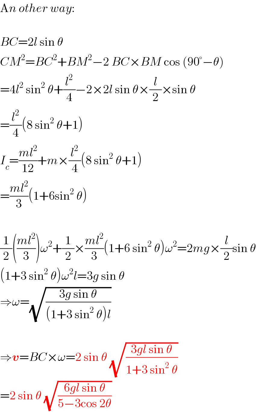 An other way:    BC=2l sin θ  CM^2 =BC^2 +BM^2 −2 BC×BM cos (90°−θ)  =4l^2  sin^2  θ+(l^2 /4)−2×2l sin θ×(l/2)×sin θ  =(l^2 /4)(8 sin^2  θ+1)  I_c =((ml^2 )/(12))+m×(l^2 /4)(8 sin^2  θ+1)  =((ml^2 )/3)(1+6sin^2  θ)    (1/2)(((ml^2 )/3))ω^2 +(1/2)×((ml^2 )/3)(1+6 sin^2  θ)ω^2 =2mg×(l/2)sin θ  (1+3 sin^2  θ)ω^2 l=3g sin θ  ⇒ω=(√((3g sin θ)/((1+3 sin^2  θ)l)))    ⇒v=BC×ω=2 sin θ (√((3gl sin θ)/(1+3 sin^2  θ)))  =2 sin θ (√((6gl sin θ)/(5−3cos 2θ)))  