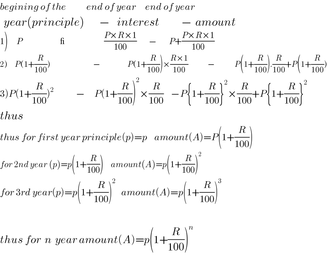begining of the           end of year     end of year    year(principle)        −    interest            −  amount  1)       P                               _                                ((P×R×1)/(100))          −          P+((P×R×1)/(100))  2)      P(1+(R/(100)))                                   −                      P(1+(R/(100)))×((R×1)/(100))                −                P(1+(R/(100))).(R/(100))+P(1+(R/(100)))  3)P(1+(R/(100)))^2             −     P(1+(R/(100)))^2 ×(R/(100))    −P{1+(R/(100))}^2 ×(R/(100))+P{1+(R/(100))}^2   thus  thus for first year principle(p)=p    amount(A)=P(1+(R/(100)))  for 2nd year (p)=p(1+(R/(100)))      amount(A)=p(1+(R/(100)))^2   for 3rd year(p)=p(1+(R/(100)))^2    amount(A)=p(1+(R/(100)))^3     thus for  n  year amount(A)=p(1+(R/(100)))^n   