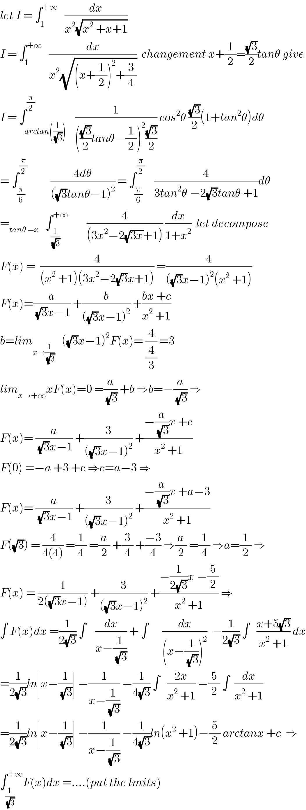 let I = ∫_1 ^(+∞)    (dx/(x^2 (√(x^2  +x+1))))  I = ∫_1 ^(+∞)    (dx/(x^2 (√((x+(1/2))^2 +(3/4)))))  changement x+(1/2)=((√3)/2)tanθ give  I = ∫_(arctan((1/(√3)))) ^(π/2)    (1/((((√3)/2)tanθ−(1/2))^2 ((√3)/2))) cos^2 θ ((√3)/2)(1+tan^2 θ)dθ  = ∫_(π/6) ^(π/2)           ((4dθ)/(((√3)tanθ−1)^2 )) = ∫_(π/6) ^(π/2)     (4/(3tan^2 θ −2(√3)tanθ +1))dθ  =_(tanθ =x)    ∫_(1/(√3)) ^(+∞)         (4/((3x^2 −2(√(3x))+1))) (dx/(1+x^2 ))  let decompose   F(x) =  (4/((x^2  +1)(3x^2 −2(√3)x+1))) =(4/(((√3)x−1)^2 (x^2  +1)))  F(x)=(a/((√3)x−1)) +(b/(((√3)x−1)^2 )) +((bx +c)/(x^2  +1))  b=lim_(x→(1/(√3)))    ((√3)x−1)^2 F(x)= (4/(4/3)) =3  lim_(x→+∞) xF(x)=0 =(a/(√3)) +b ⇒b=−(a/(√3)) ⇒  F(x)= (a/((√3)x−1)) +(3/(((√3)x−1)^2 )) +((−(a/(√3))x +c)/(x^2  +1))  F(0) =−a +3 +c ⇒c=a−3 ⇒  F(x)= (a/((√3)x−1)) +(3/(((√3)x−1)^2 )) +((−(a/(√3))x +a−3)/(x^2  +1))  F((√3)) = (4/(4(4))) =(1/4) =(a/2) +(3/4) +((−3)/4) ⇒(a/2) =(1/4) ⇒a=(1/2) ⇒  F(x) = (1/(2((√3)x−1))) +(3/(((√3)x−1)^2 )) +((−(1/(2(√3)))x −(5/2))/(x^2  +1)) ⇒  ∫ F(x)dx =(1/(2(√3))) ∫    (dx/(x−(1/(√3)))) + ∫      (dx/((x−(1/(√3)))^2 ))  −(1/(2(√3))) ∫   ((x+5(√3))/(x^2  +1)) dx  =(1/(2(√3)))ln∣x−(1/(√3))∣ −(1/(x−(1/(√3)))) −(1/(4(√3))) ∫   ((2x)/(x^2  +1)) −(5/2) ∫  (dx/(x^2  +1))  =(1/(2(√3)))ln∣x−(1/(√3))∣ −(1/(x−(1/(√3)))) −(1/(4(√3)))ln(x^2  +1)−(5/2) arctanx +c  ⇒  ∫_(1/(√3)) ^(+∞) F(x)dx =....(put the lmits)  