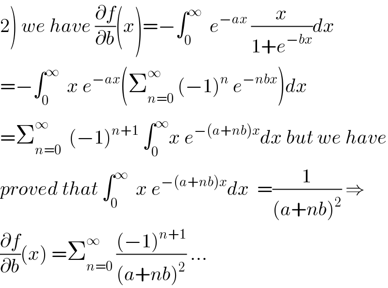 2) we have (∂f/∂b)(x)=−∫_0 ^∞   e^(−ax)  (x/(1+e^(−bx) ))dx  =−∫_0 ^∞   x e^(−ax) (Σ_(n=0) ^∞  (−1)^n  e^(−nbx) )dx  =Σ_(n=0) ^∞   (−1)^(n+1)  ∫_0 ^∞ x e^(−(a+nb)x) dx but we have  proved that ∫_0 ^∞   x e^(−(a+nb)x) dx  =(1/((a+nb)^2 )) ⇒  (∂f/∂b)(x) =Σ_(n=0) ^∞  (((−1)^(n+1) )/((a+nb)^2 )) ...  