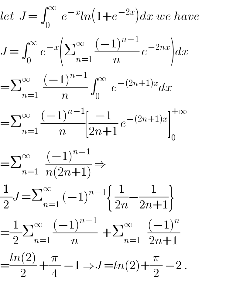 let  J = ∫_0 ^∞   e^(−x) ln(1+e^(−2x) )dx we have  J = ∫_0 ^∞  e^(−x) (Σ_(n=1) ^∞  (((−1)^(n−1) )/n) e^(−2nx) )dx  =Σ_(n=1) ^∞   (((−1)^(n−1) )/n) ∫_0 ^∞   e^(−(2n+1)x) dx  =Σ_(n=1) ^∞  (((−1)^(n−1) )/n)[((−1)/(2n+1)) e^(−(2n+1)x) ]_0 ^(+∞)   =Σ_(n=1) ^∞    (((−1)^(n−1) )/(n(2n+1))) ⇒  (1/2)J =Σ_(n=1) ^∞  (−1)^(n−1) { (1/(2n))−(1/(2n+1))}  =(1/2)Σ_(n=1) ^∞  (((−1)^(n−1) )/n)  +Σ_(n=1) ^∞    (((−1)^n )/(2n+1))  =((ln(2))/2) +(π/4) −1 ⇒J =ln(2)+(π/2) −2 .    