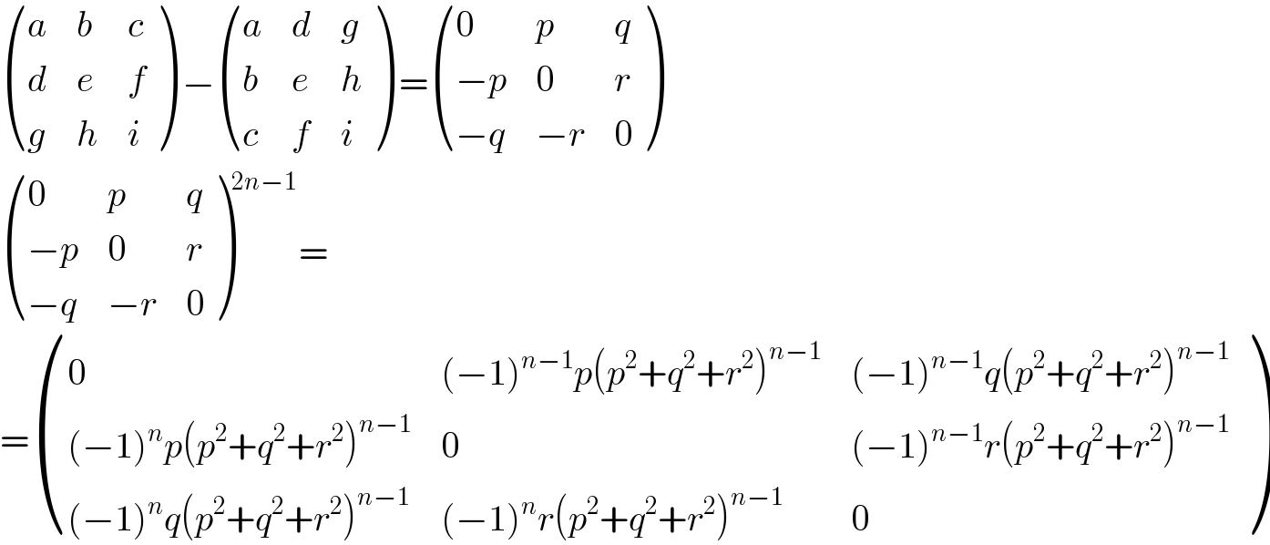  ((a,b,c),(d,e,f),(g,h,i) ) − ((a,d,g),(b,e,h),(c,f,i) ) = ((0,p,q),((−p),0,r),((−q),(−r),0) )   ((0,p,q),((−p),0,r),((−q),(−r),0) )^(2n−1) =  = ((0,((−1)^(n−1) p(p^2 +q^2 +r^2 )^(n−1) ),((−1)^(n−1) q(p^2 +q^2 +r^2 )^(n−1) )),(((−1)^n p(p^2 +q^2 +r^2 )^(n−1) ),0,((−1)^(n−1) r(p^2 +q^2 +r^2 )^(n−1) )),(((−1)^n q(p^2 +q^2 +r^2 )^(n−1) ),((−1)^n r(p^2 +q^2 +r^2 )^(n−1) ),0) )  