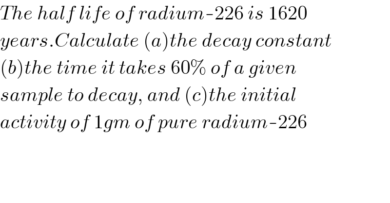 The half life of radium-226 is 1620  years.Calculate (a)the decay constant  (b)the time it takes 60% of a given  sample to decay, and (c)the initial  activity of 1gm of pure radium-226  