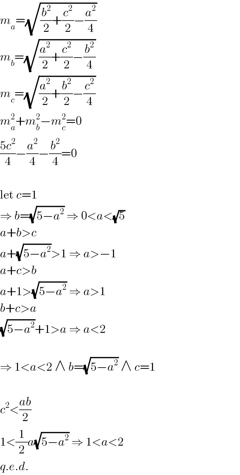 m_a =(√((b^2 /2)+(c^2 /2)−(a^2 /4)))  m_b =(√((a^2 /2)+(c^2 /2)−(b^2 /4)))  m_c =(√((a^2 /2)+(b^2 /2)−(c^2 /4)))  m_a ^2 +m_b ^2 −m_c ^2 =0  ((5c^2 )/4)−(a^2 /4)−(b^2 /4)=0    let c=1  ⇒ b=(√(5−a^2 )) ⇒ 0<a<(√5)  a+b>c  a+(√(5−a^2 ))>1 ⇒ a>−1  a+c>b  a+1>(√(5−a^2 )) ⇒ a>1  b+c>a  (√(5−a^2 ))+1>a ⇒ a<2    ⇒ 1<a<2 ∧ b=(√(5−a^2 )) ∧ c=1    c^2 <((ab)/2)  1<(1/2)a(√(5−a^2 )) ⇒ 1<a<2  q.e.d.  
