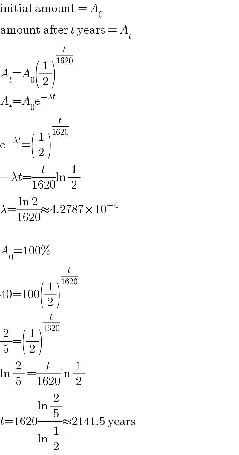 initial amount = A_0   amount after t years = A_t   A_t =A_0 ((1/2))^(t/(1620))   A_t =A_0 e^(−λt)   e^(−λt) =((1/2))^(t/(1620))   −λt=(t/(1620))ln (1/2)  λ=((ln 2)/(1620))≈4.2787×10^(−4)     A_0 =100%  40=100((1/2))^(t/(1620))   (2/5)=((1/2))^(t/(1620))   ln (2/5) =(t/(1620))ln (1/2)  t=1620((ln (2/5))/(ln (1/2)))≈2141.5 years  