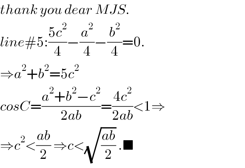 thank you dear MJS.  line#5:((5c^2 )/4)−(a^2 /4)−(b^2 /4)=0.  ⇒a^2 +b^2 =5c^2   cosC=((a^2 +b^2 −c^2 )/(2ab))=((4c^2 )/(2ab))<1⇒  ⇒c^2 <((ab)/2) ⇒c<(√((ab)/2)) .■  
