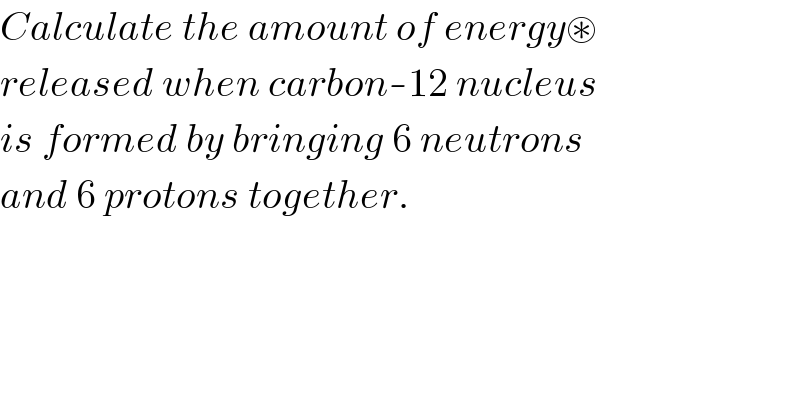 Calculate the amount of energy⊛  released when carbon-12 nucleus  is formed by bringing 6 neutrons  and 6 protons together.  