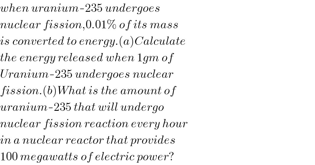 when uranium-235 undergoes   nuclear fission,0.01% of its mass  is converted to energy.(a)Calculate  the energy released when 1gm of  Uranium-235 undergoes nuclear  fission.(b)What is the amount of  uranium-235 that will undergo  nuclear fission reaction every hour  in a nuclear reactor that provides  100 megawatts of electric power?  