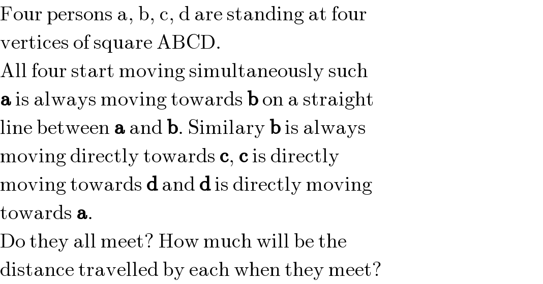 Four persons a, b, c, d are standing at four  vertices of square ABCD.  All four start moving simultaneously such  a is always moving towards b on a straight  line between a and b. Similary b is always  moving directly towards c, c is directly  moving towards d and d is directly moving  towards a.  Do they all meet? How much will be the  distance travelled by each when they meet?  