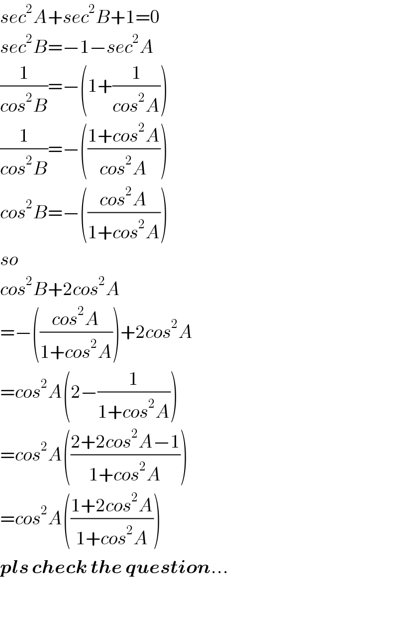 sec^2 A+sec^2 B+1=0  sec^2 B=−1−sec^2 A  (1/(cos^2 B))=−(1+(1/(cos^2 A)))  (1/(cos^2 B))=−(((1+cos^2 A)/(cos^2 A)))  cos^2 B=−(((cos^2 A)/(1+cos^2 A)))  so   cos^2 B+2cos^2 A  =−(((cos^2 A)/(1+cos^2 A)))+2cos^2 A  =cos^2 A(2−(1/(1+cos^2 A)))  =cos^2 A(((2+2cos^2 A−1)/(1+cos^2 A)))  =cos^2 A(((1+2cos^2 A)/(1+cos^2 A)))  pls check the question...    