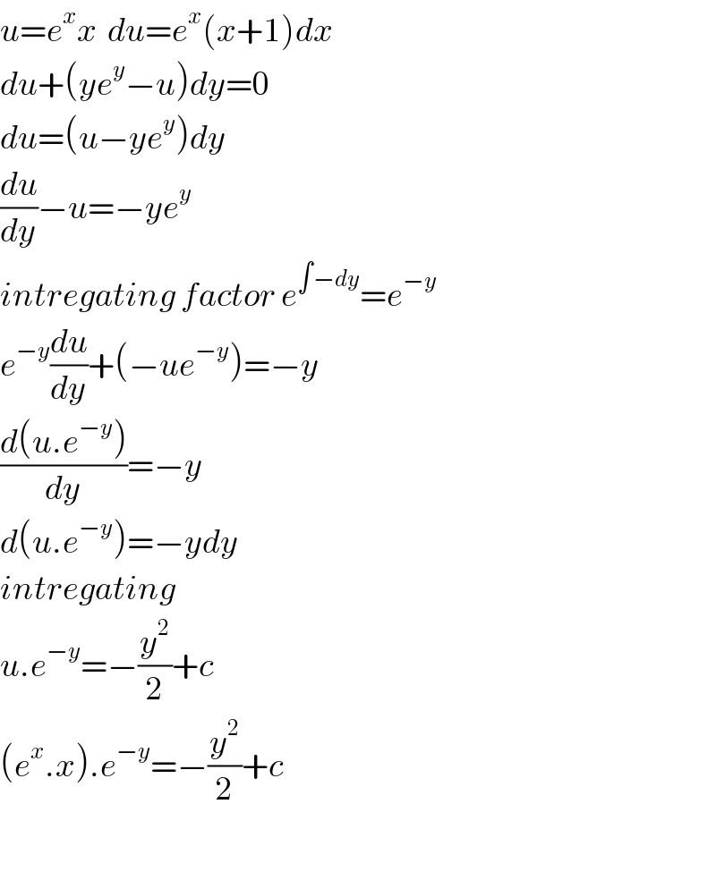 u=e^x x  du=e^x (x+1)dx  du+(ye^y −u)dy=0  du=(u−ye^y )dy  (du/dy)−u=−ye^y   intregating factor e^(∫−dy) =e^(−y)   e^(−y) (du/dy)+(−ue^(−y) )=−y  ((d(u.e^(−y) ))/dy)=−y  d(u.e^(−y) )=−ydy  intregating  u.e^(−y) =−(y^2 /2)+c  (e^x .x).e^(−y) =−(y^2 /2)+c    