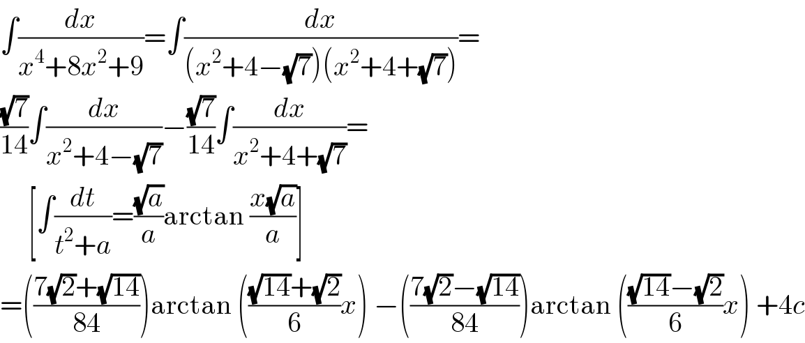 ∫(dx/(x^4 +8x^2 +9))=∫(dx/((x^2 +4−(√7))(x^2 +4+(√7))))=  ((√7)/(14))∫(dx/(x^2 +4−(√7)))−((√7)/(14))∫(dx/(x^2 +4+(√7)))=       [∫(dt/(t^2 +a))=((√a)/a)arctan ((x(√a))/a)]  =(((7(√2)+(√(14)))/(84)))arctan ((((√(14))+(√2))/6)x) −(((7(√2)−(√(14)))/(84)))arctan ((((√(14))−(√2))/6)x) +4c  