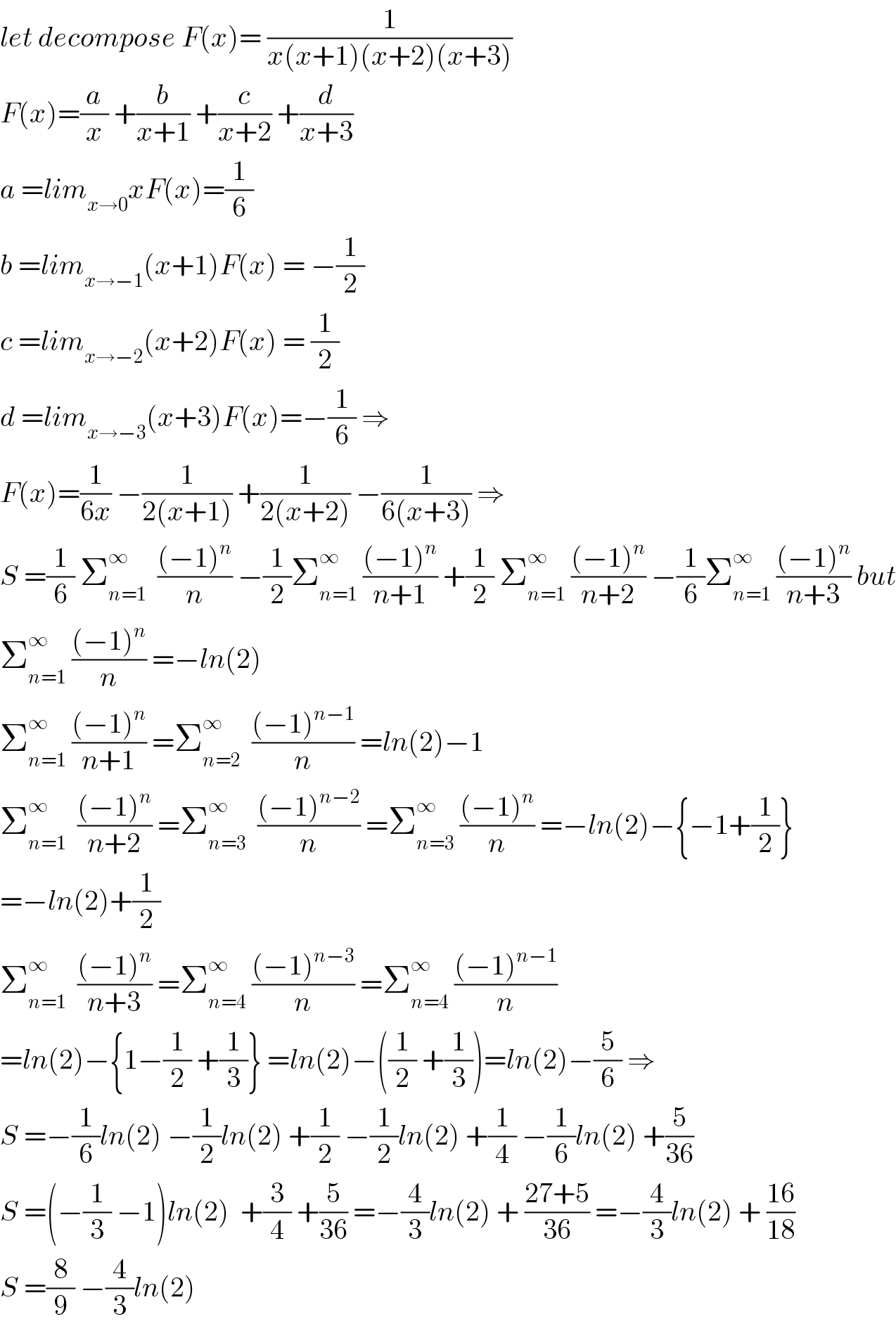 let decompose F(x)= (1/(x(x+1)(x+2)(x+3)))  F(x)=(a/x) +(b/(x+1)) +(c/(x+2)) +(d/(x+3))  a =lim_(x→0) xF(x)=(1/6)  b =lim_(x→−1) (x+1)F(x) = −(1/2)  c =lim_(x→−2) (x+2)F(x) = (1/2)  d =lim_(x→−3) (x+3)F(x)=−(1/6) ⇒  F(x)=(1/(6x)) −(1/(2(x+1))) +(1/(2(x+2))) −(1/(6(x+3))) ⇒  S =(1/6) Σ_(n=1) ^∞   (((−1)^n )/n) −(1/2)Σ_(n=1) ^∞  (((−1)^n )/(n+1)) +(1/2) Σ_(n=1) ^∞  (((−1)^n )/(n+2)) −(1/6)Σ_(n=1) ^∞  (((−1)^n )/(n+3)) but  Σ_(n=1) ^∞  (((−1)^n )/n) =−ln(2)  Σ_(n=1) ^∞  (((−1)^n )/(n+1)) =Σ_(n=2) ^∞   (((−1)^(n−1) )/n) =ln(2)−1  Σ_(n=1) ^∞   (((−1)^n )/(n+2)) =Σ_(n=3) ^∞   (((−1)^(n−2) )/n) =Σ_(n=3) ^∞  (((−1)^n )/n) =−ln(2)−{−1+(1/2)}  =−ln(2)+(1/2)  Σ_(n=1) ^∞   (((−1)^n )/(n+3)) =Σ_(n=4) ^∞  (((−1)^(n−3) )/n) =Σ_(n=4) ^∞  (((−1)^(n−1) )/n)  =ln(2)−{1−(1/2) +(1/3)} =ln(2)−((1/2) +(1/3))=ln(2)−(5/6) ⇒  S =−(1/6)ln(2) −(1/2)ln(2) +(1/2) −(1/2)ln(2) +(1/4) −(1/6)ln(2) +(5/(36))  S =(−(1/3) −1)ln(2)  +(3/4) +(5/(36)) =−(4/3)ln(2) + ((27+5)/(36)) =−(4/3)ln(2) + ((16)/(18))  S =(8/9) −(4/3)ln(2)  