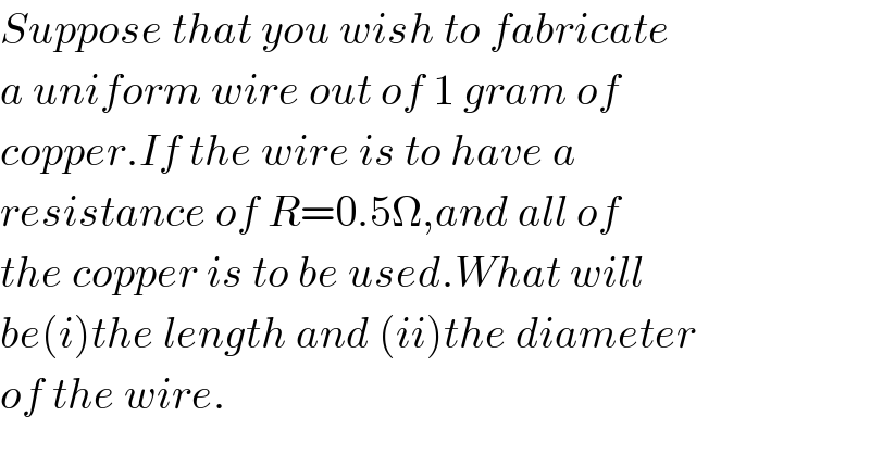 Suppose that you wish to fabricate  a uniform wire out of 1 gram of  copper.If the wire is to have a  resistance of R=0.5Ω,and all of  the copper is to be used.What will  be(i)the length and (ii)the diameter  of the wire.  